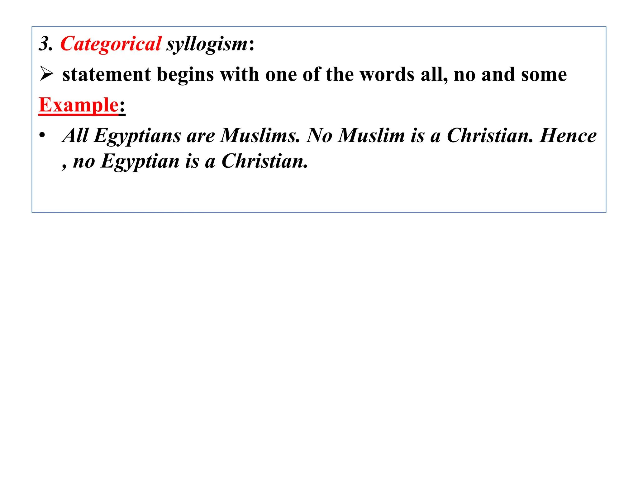 3. Categorical syllogism:
 statement begins with one of the words all, no and some
Example:
• All Egyptians are Muslims. No Muslim is a Christian. Hence
, no Egyptian is a Christian.
 