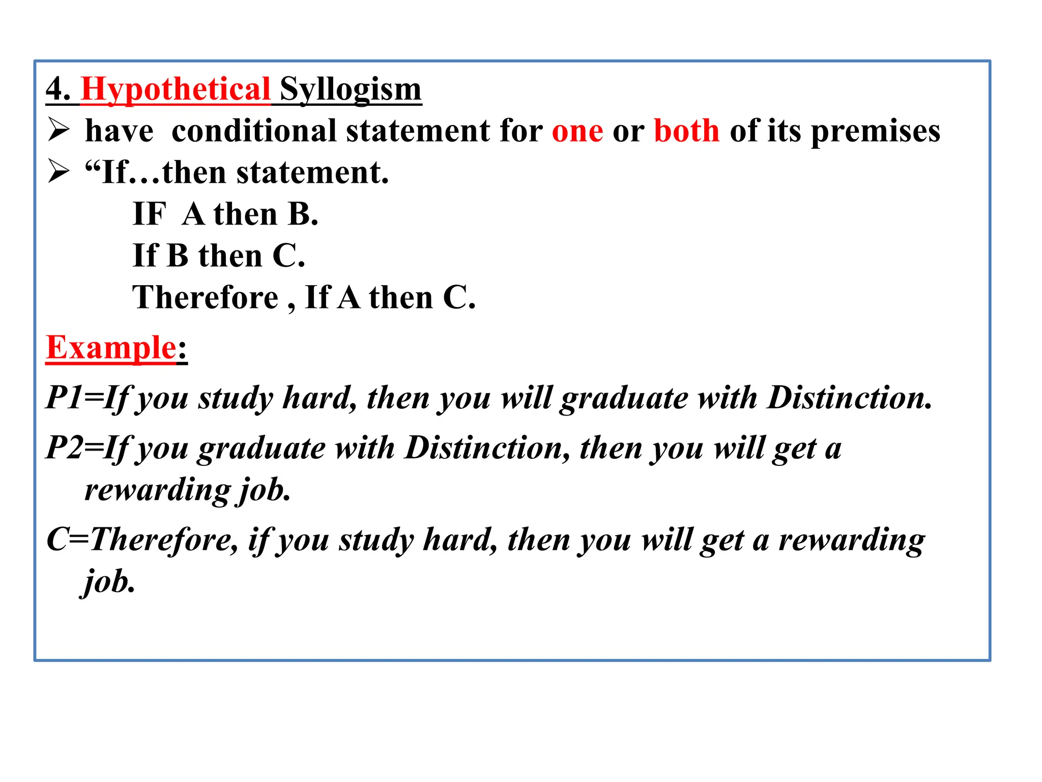 4. Hypothetical Syllogism
 have conditional statement for one or both of its premises
 “If…then statement.
IF A then B.
If B then C.
Therefore , If A then C.
Example:
P1=If you study hard, then you will graduate with Distinction.
P2=If you graduate with Distinction, then you will get a
rewarding job.
C=Therefore, if you study hard, then you will get a rewarding
job.
 