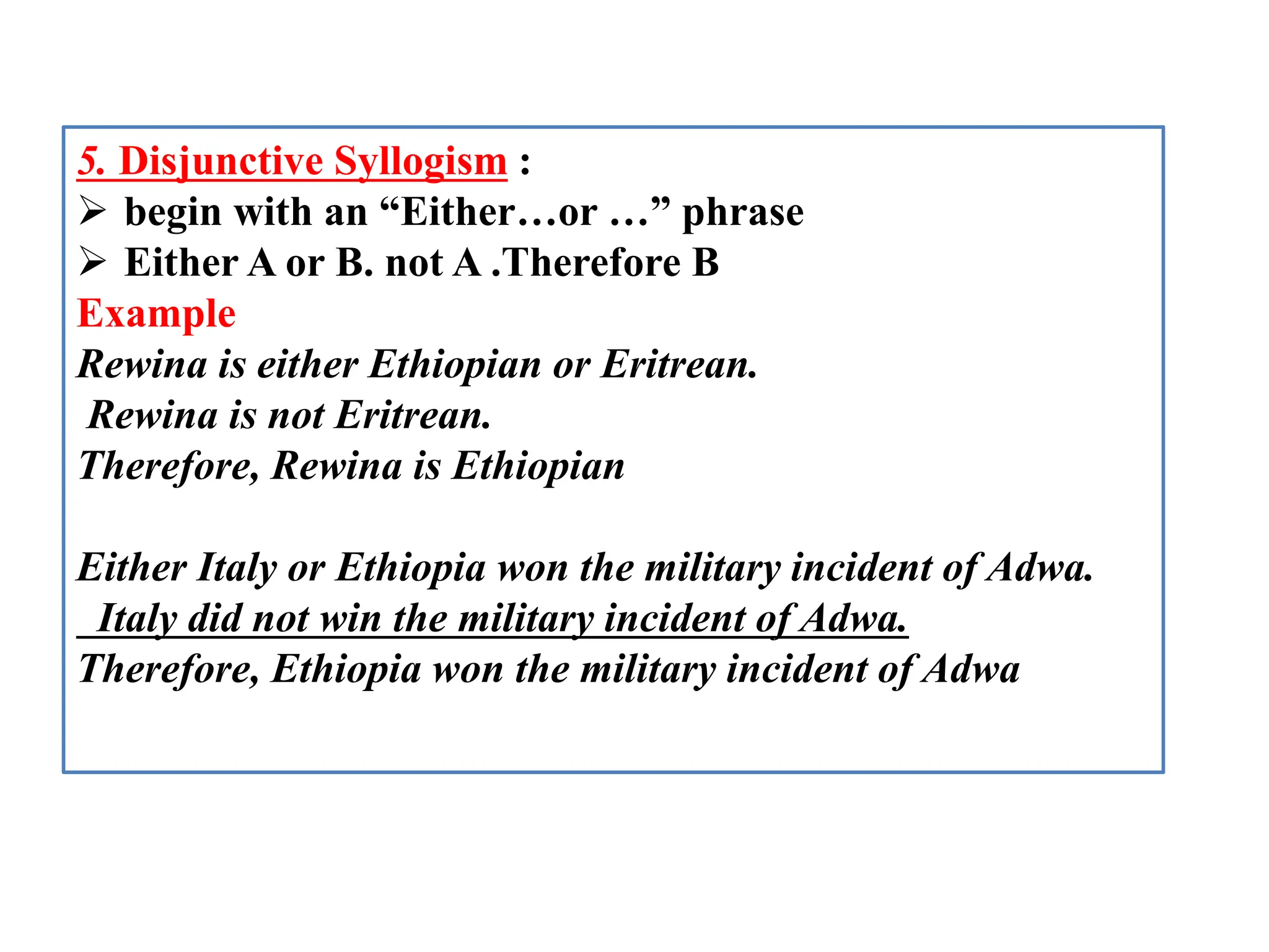 5. Disjunctive Syllogism :
 begin with an “Either…or …” phrase
 Either A or B. not A .Therefore B
Example
Rewina is either Ethiopian or Eritrean.
Rewina is not Eritrean.
Therefore, Rewina is Ethiopian
Either Italy or Ethiopia won the military incident of Adwa.
Italy did not win the military incident of Adwa.
Therefore, Ethiopia won the military incident of Adwa
 