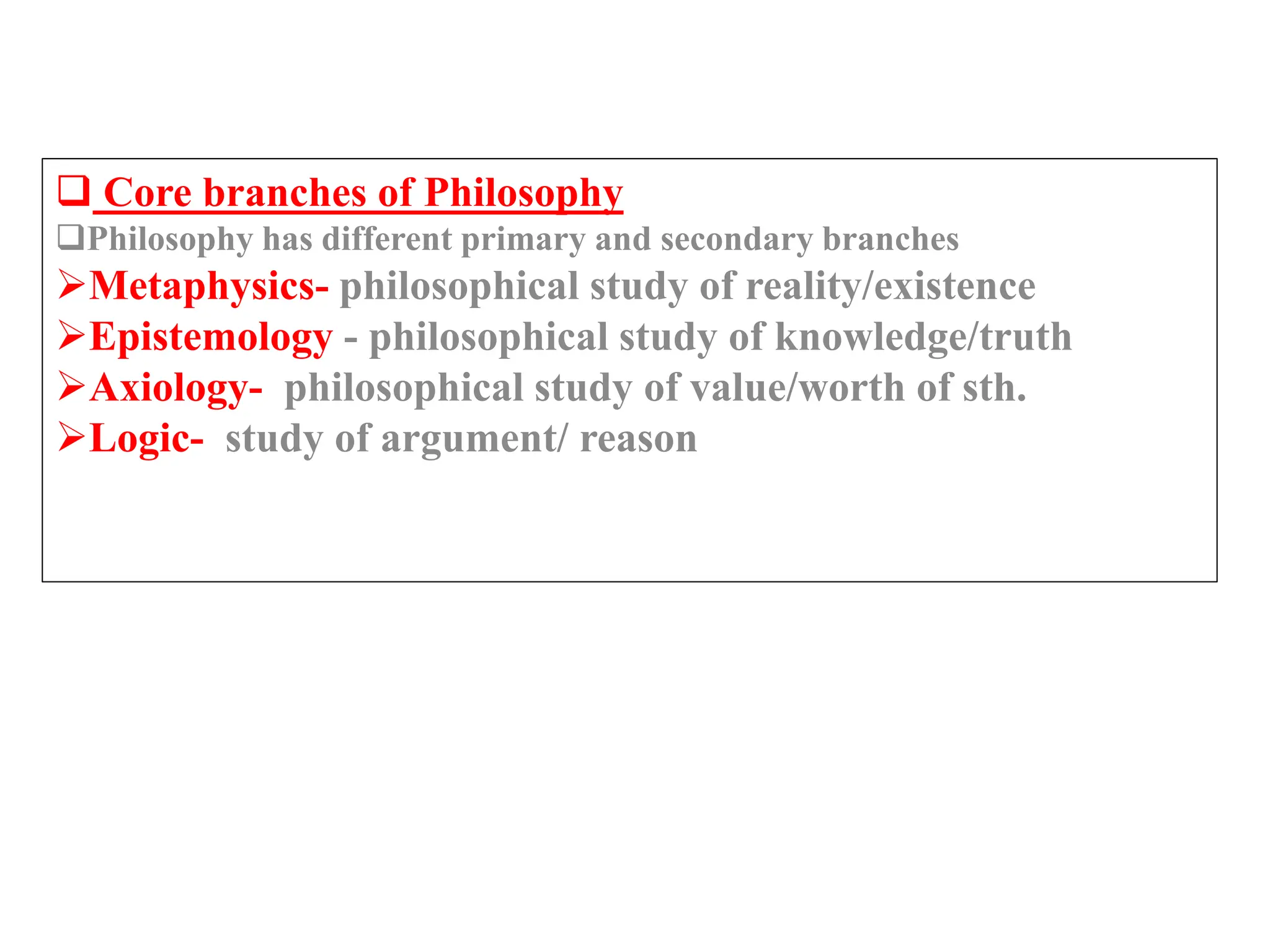  Core branches of Philosophy
Philosophy has different primary and secondary branches
Metaphysics- philosophical study of reality/existence
Epistemology - philosophical study of knowledge/truth
Axiology- philosophical study of value/worth of sth.
Logic- study of argument/ reason
 