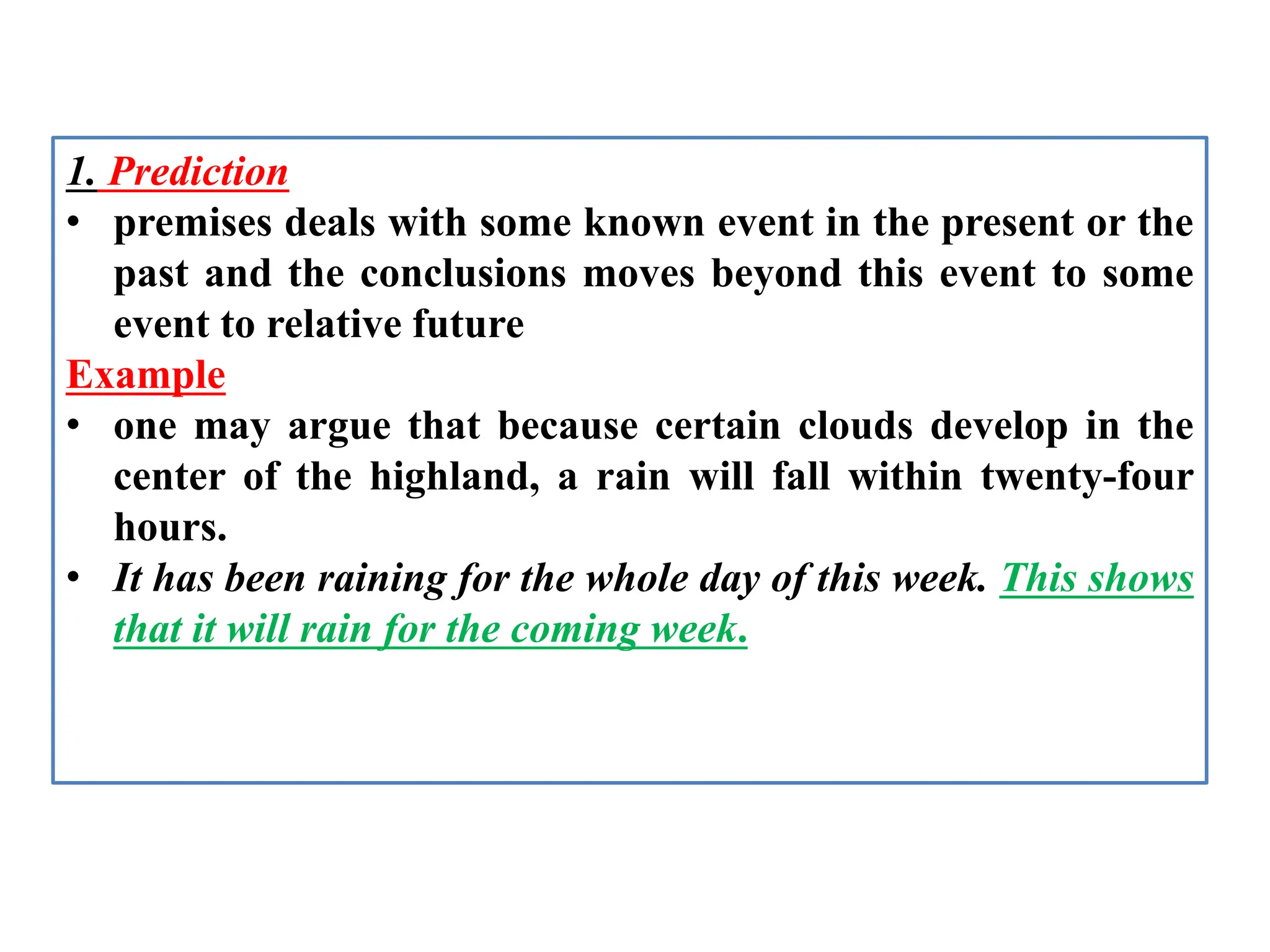 1. Prediction
• premises deals with some known event in the present or the
past and the conclusions moves beyond this event to some
event to relative future
Example
• one may argue that because certain clouds develop in the
center of the highland, a rain will fall within twenty-four
hours.
• It has been raining for the whole day of this week. This shows
that it will rain for the coming week.
 
