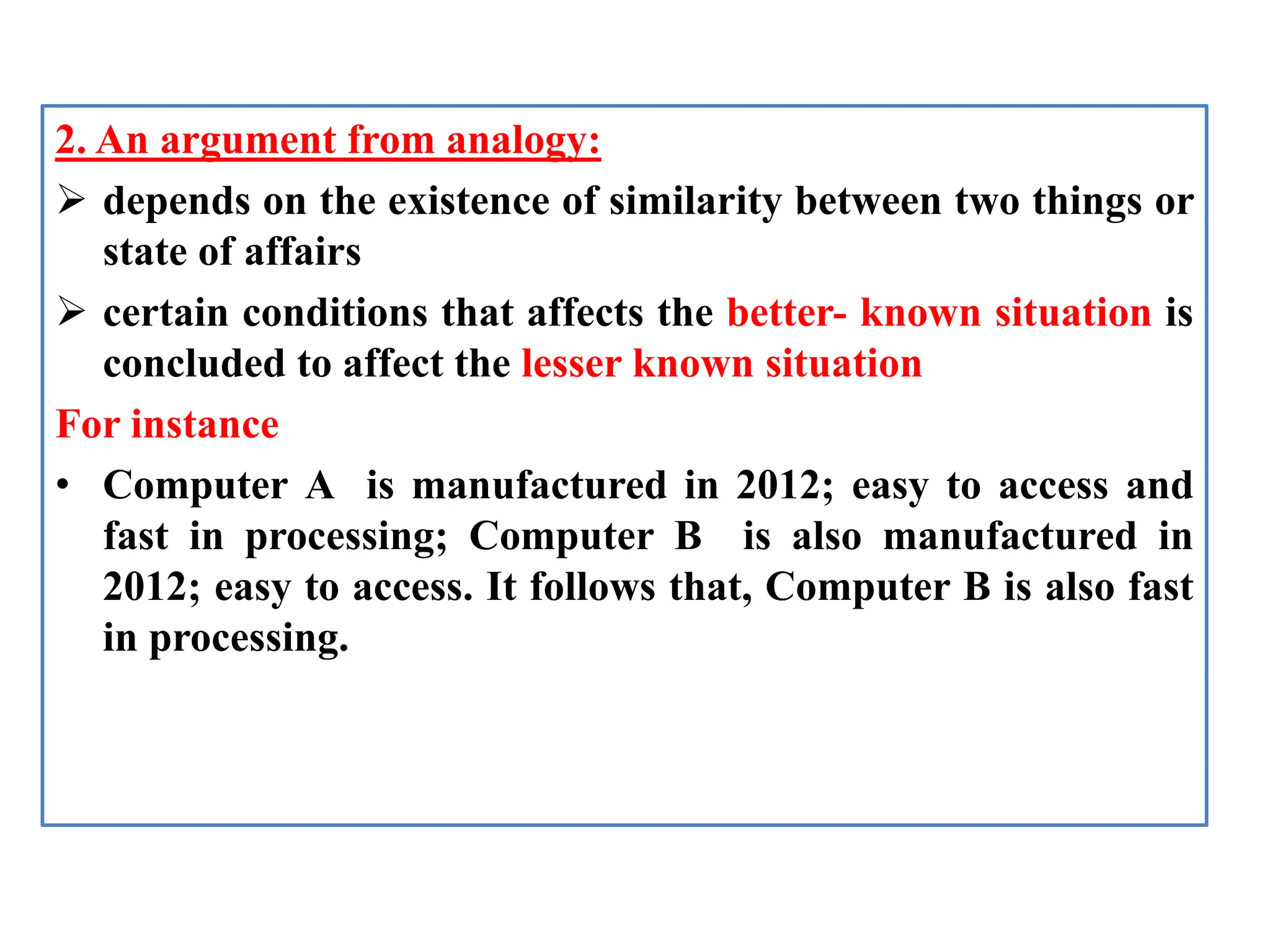 2. An argument from analogy:
 depends on the existence of similarity between two things or
state of affairs
 certain conditions that affects the better- known situation is
concluded to affect the lesser known situation
For instance
• Computer A is manufactured in 2012; easy to access and
fast in processing; Computer B is also manufactured in
2012; easy to access. It follows that, Computer B is also fast
in processing.
 