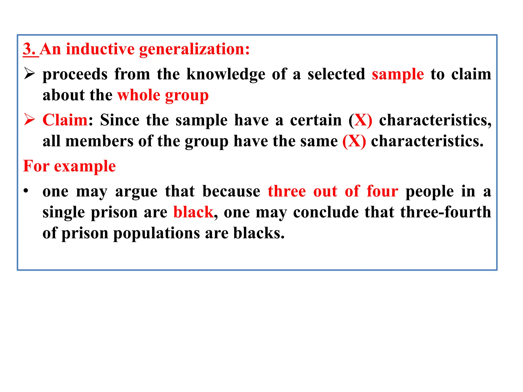 3. An inductive generalization:
 proceeds from the knowledge of a selected sample to claim
about the whole group
 Claim: Since the sample have a certain (X) characteristics,
all members of the group have the same (X) characteristics.
For example
• one may argue that because three out of four people in a
single prison are black, one may conclude that three-fourth
of prison populations are blacks.
 