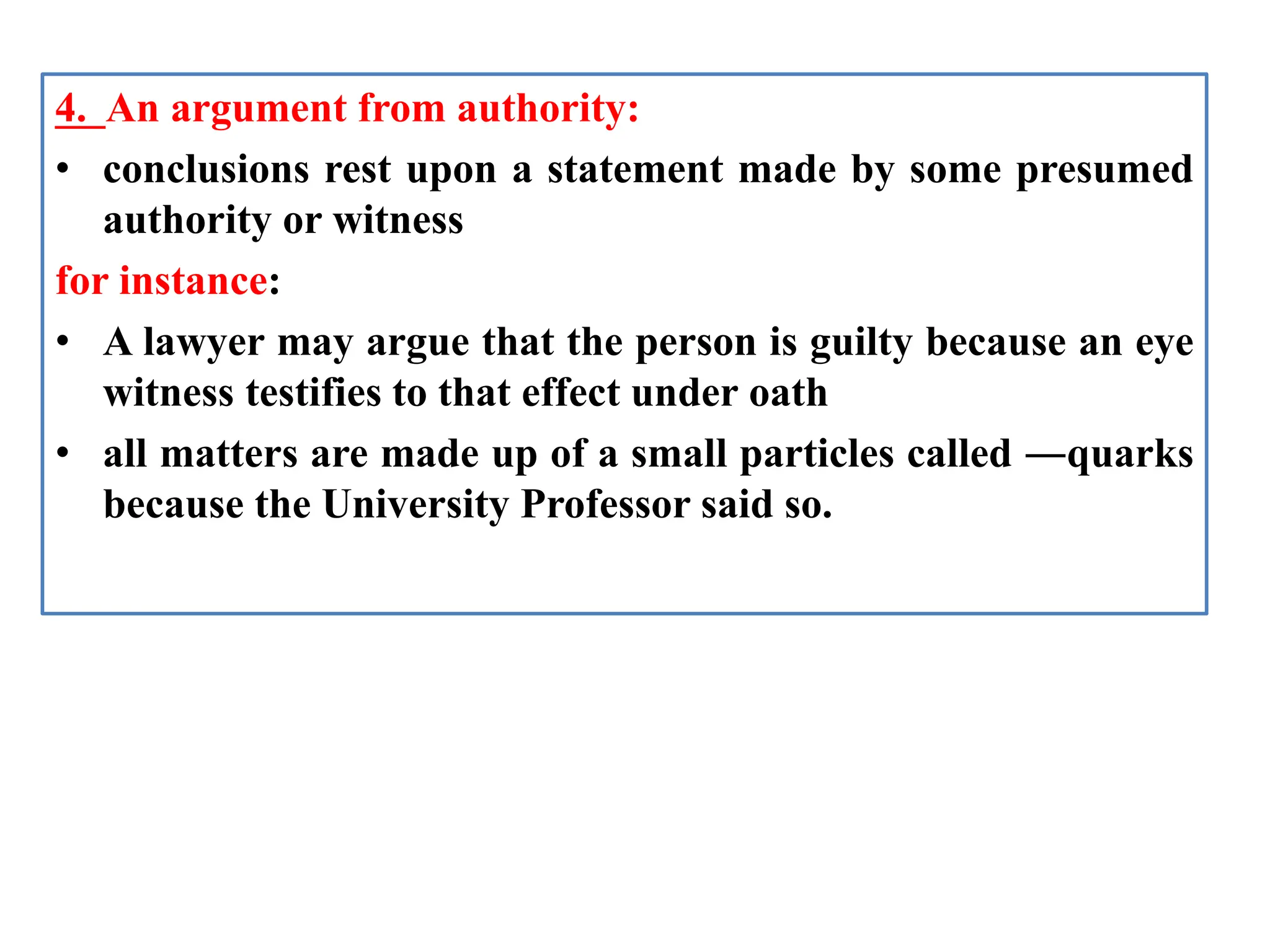 4. An argument from authority:
• conclusions rest upon a statement made by some presumed
authority or witness
for instance:
• A lawyer may argue that the person is guilty because an eye
witness testifies to that effect under oath
• all matters are made up of a small particles called ―quarks
because the University Professor said so.
 