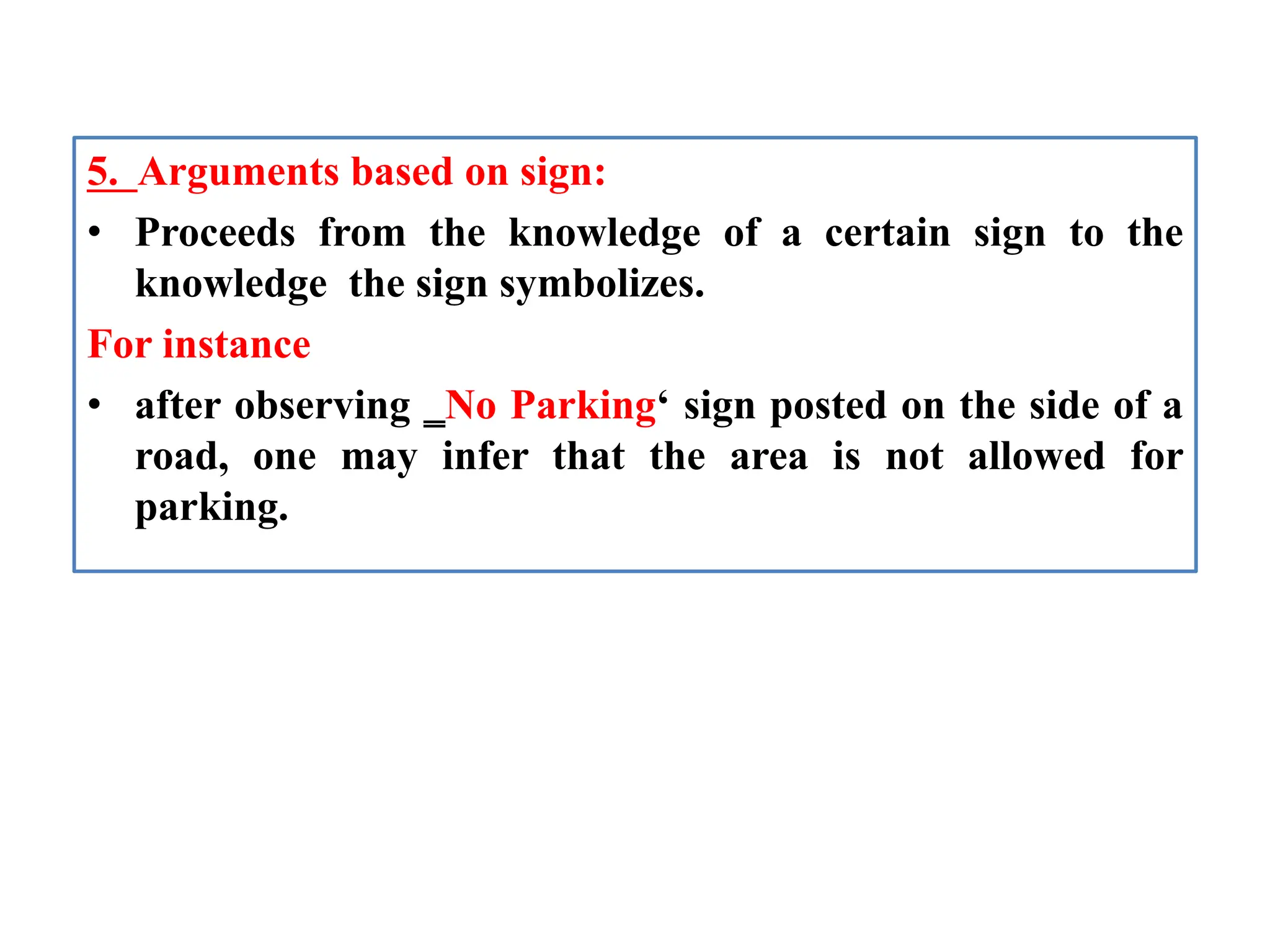 5. Arguments based on sign:
• Proceeds from the knowledge of a certain sign to the
knowledge the sign symbolizes.
For instance
• after observing ‗No Parking‘ sign posted on the side of a
road, one may infer that the area is not allowed for
parking.
 