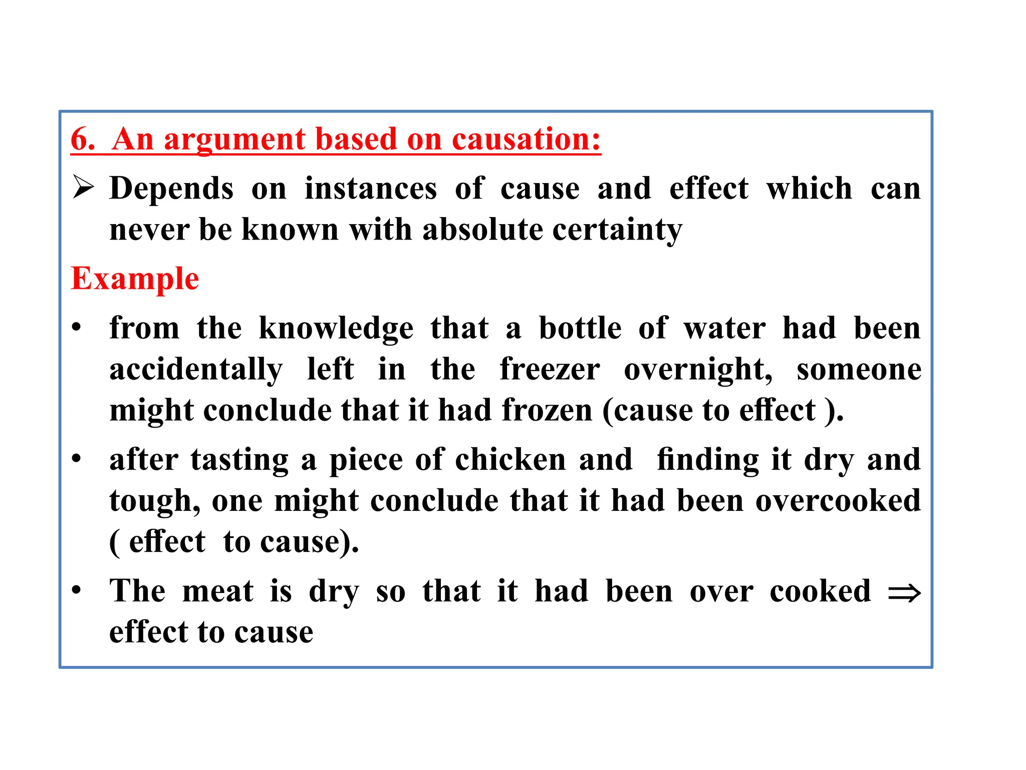 6. An argument based on causation:
 Depends on instances of cause and effect which can
never be known with absolute certainty
Example
• from the knowledge that a bottle of water had been
accidentally left in the freezer overnight, someone
might conclude that it had frozen (cause to eﬀect ).
• after tasting a piece of chicken and ﬁnding it dry and
tough, one might conclude that it had been overcooked
( eﬀect to cause).
• The meat is dry so that it had been over cooked 
effect to cause
 