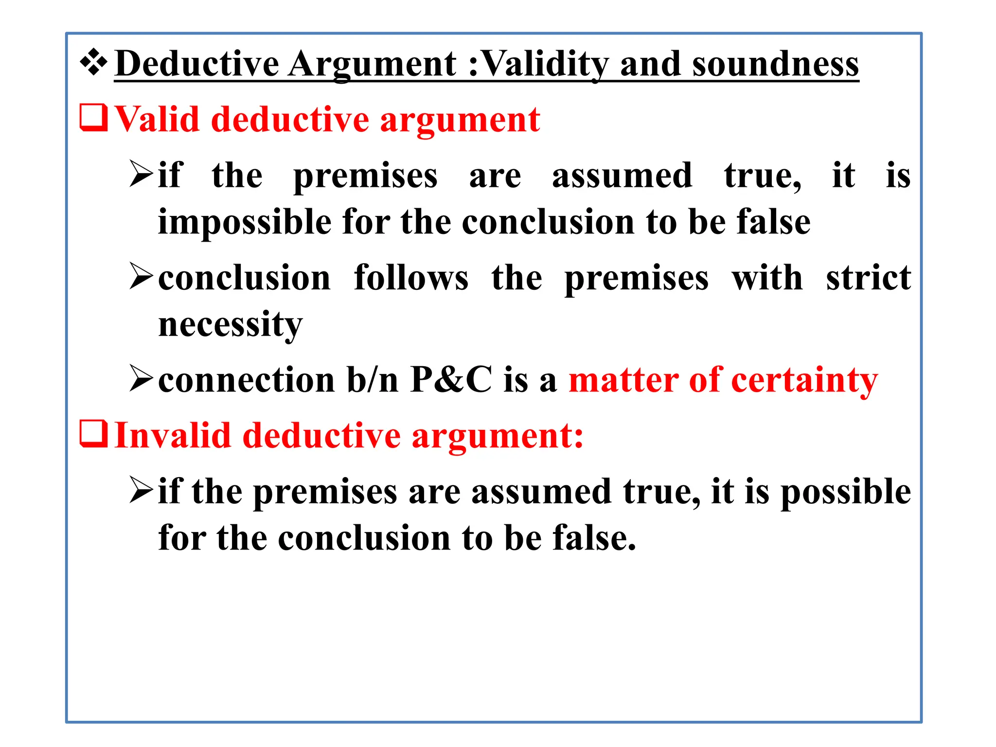 Deductive Argument :Validity and soundness
Valid deductive argument
if the premises are assumed true, it is
impossible for the conclusion to be false
conclusion follows the premises with strict
necessity
connection b/n P&C is a matter of certainty
Invalid deductive argument:
if the premises are assumed true, it is possible
for the conclusion to be false.
 