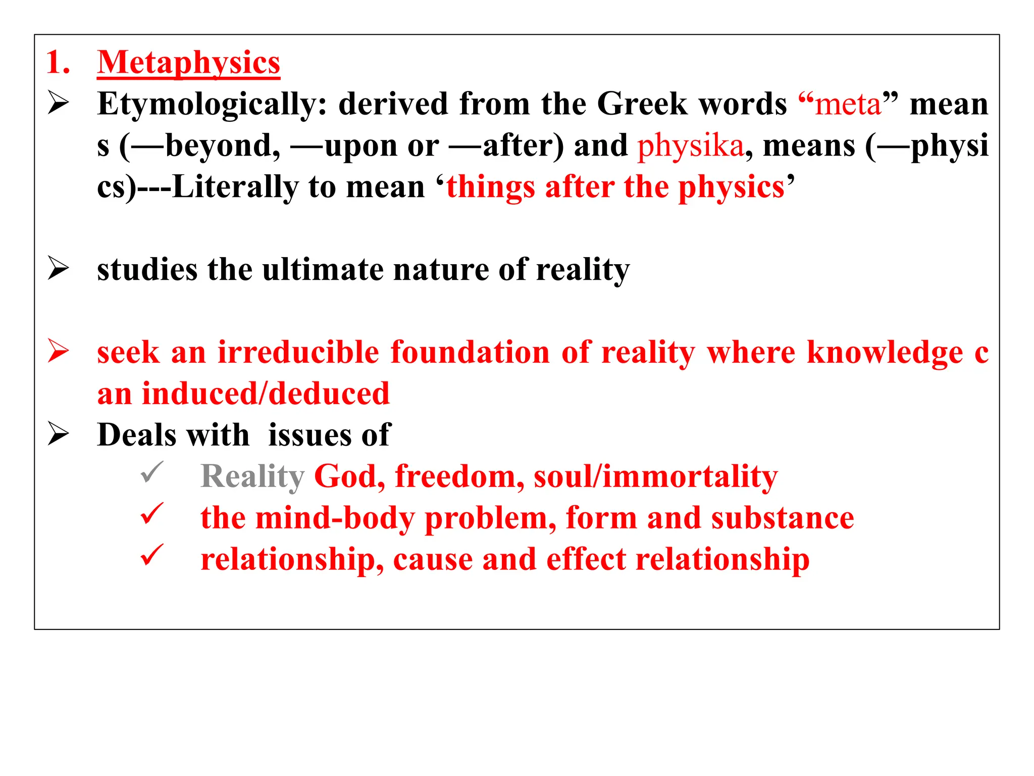 1. Metaphysics
 Etymologically: derived from the Greek words “meta” mean
s (―beyond, ―upon or ―after) and physika, means (―physi
cs)---Literally to mean ‘things after the physics’
 studies the ultimate nature of reality
 seek an irreducible foundation of reality where knowledge c
an induced/deduced
 Deals with issues of
 Reality God, freedom, soul/immortality
 the mind-body problem, form and substance
 relationship, cause and effect relationship
 