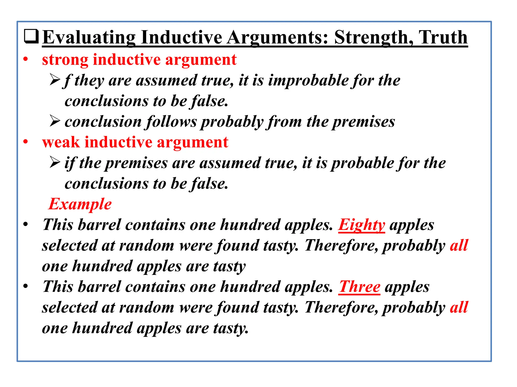 Evaluating Inductive Arguments: Strength, Truth
• strong inductive argument
f they are assumed true, it is improbable for the
conclusions to be false.
conclusion follows probably from the premises
• weak inductive argument
if the premises are assumed true, it is probable for the
conclusions to be false.
Example
• This barrel contains one hundred apples. Eighty apples
selected at random were found tasty. Therefore, probably all
one hundred apples are tasty
• This barrel contains one hundred apples. Three apples
selected at random were found tasty. Therefore, probably all
one hundred apples are tasty.
 