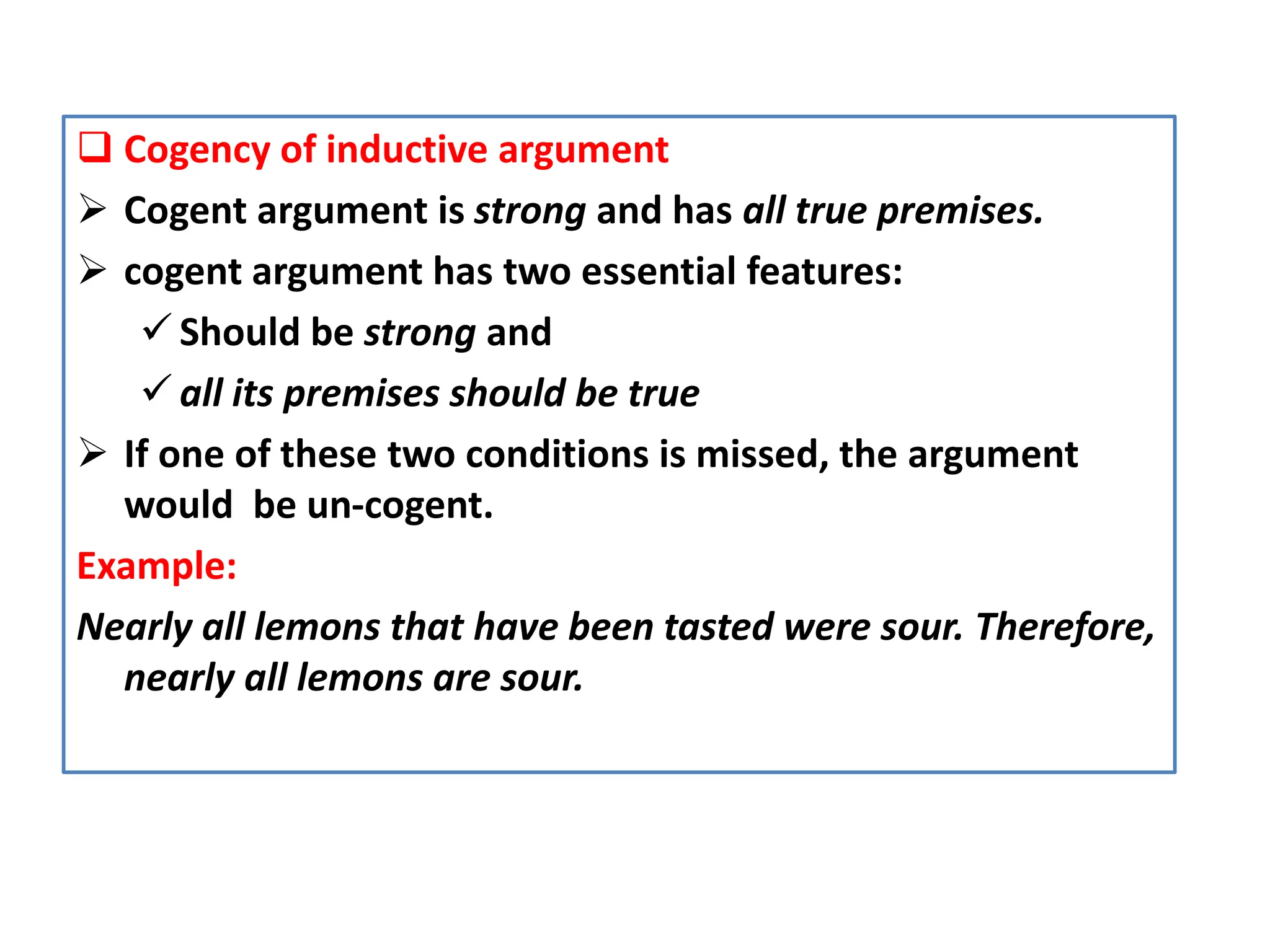  Cogency of inductive argument
 Cogent argument is strong and has all true premises.
 cogent argument has two essential features:
 Should be strong and
 all its premises should be true
 If one of these two conditions is missed, the argument
would be un-cogent.
Example:
Nearly all lemons that have been tasted were sour. Therefore,
nearly all lemons are sour.
 