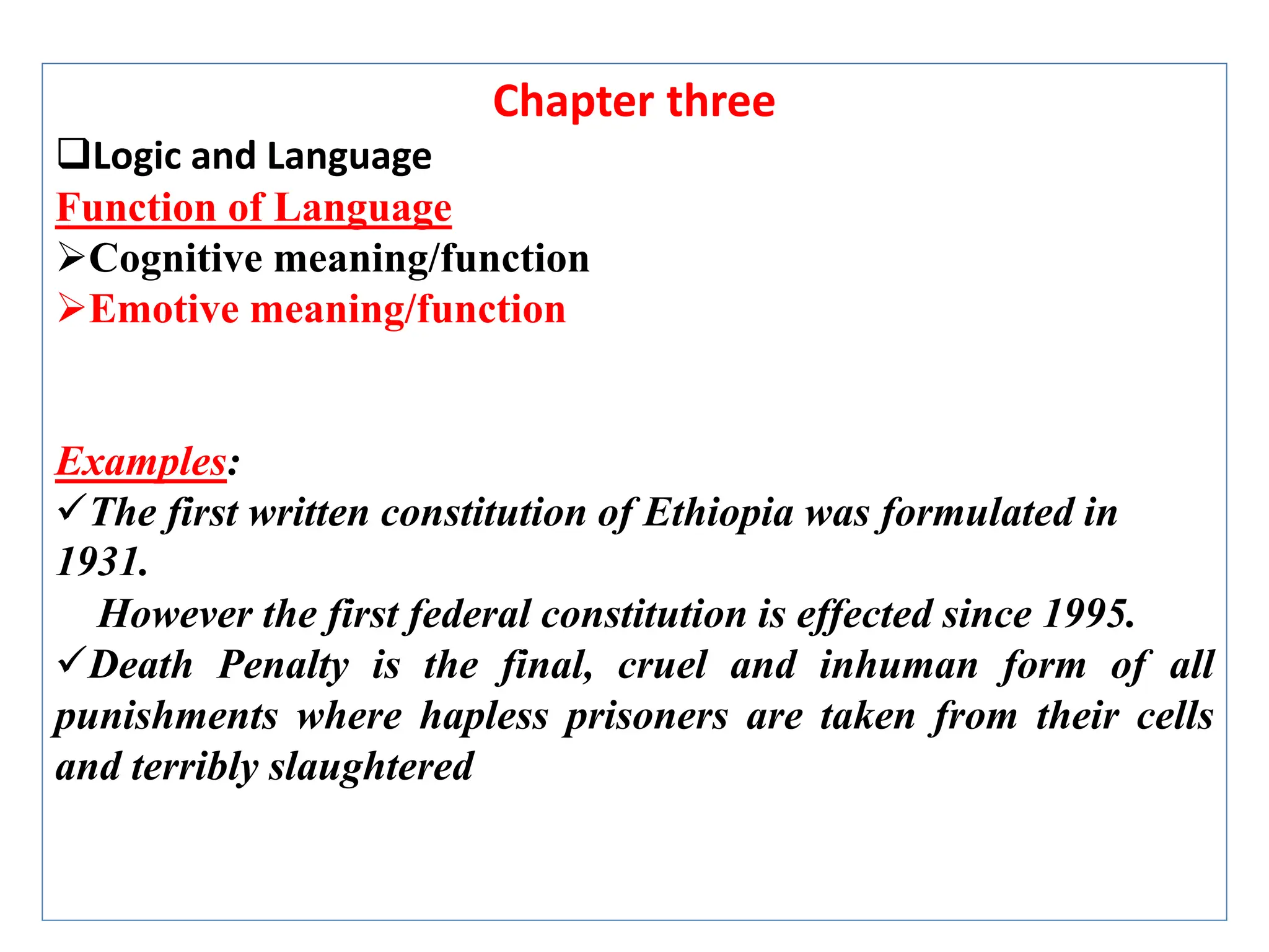 Chapter three
Logic and Language
Function of Language
Cognitive meaning/function
Emotive meaning/function
Examples:
The first written constitution of Ethiopia was formulated in
1931.
However the first federal constitution is effected since 1995.
Death Penalty is the final, cruel and inhuman form of all
punishments where hapless prisoners are taken from their cells
and terribly slaughtered
 