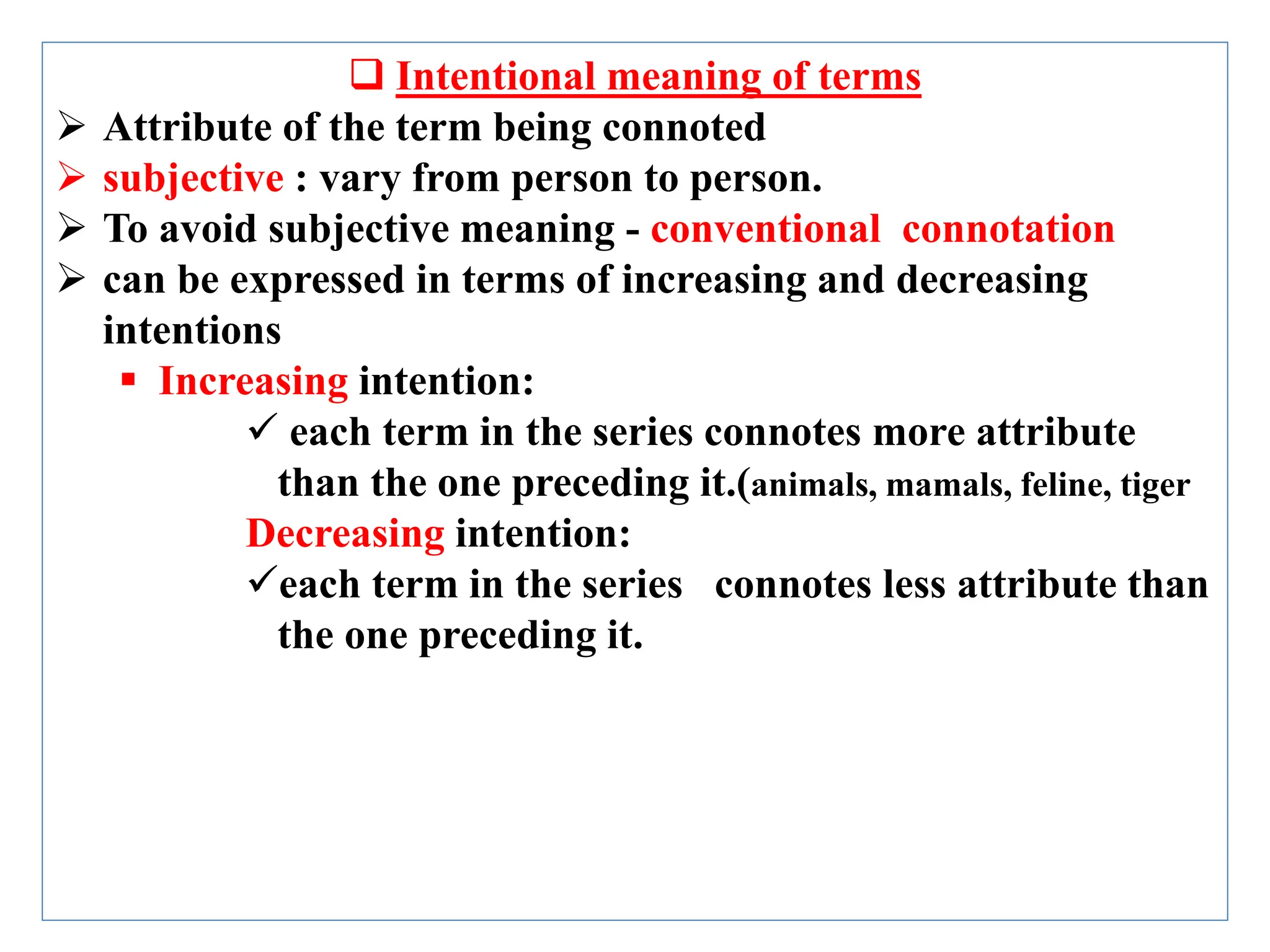  Intentional meaning of terms
 Attribute of the term being connoted
 subjective : vary from person to person.
 To avoid subjective meaning - conventional connotation
 can be expressed in terms of increasing and decreasing
intentions
 Increasing intention:
 each term in the series connotes more attribute
than the one preceding it.(animals, mamals, feline, tiger
Decreasing intention:
each term in the series connotes less attribute than
the one preceding it.
 