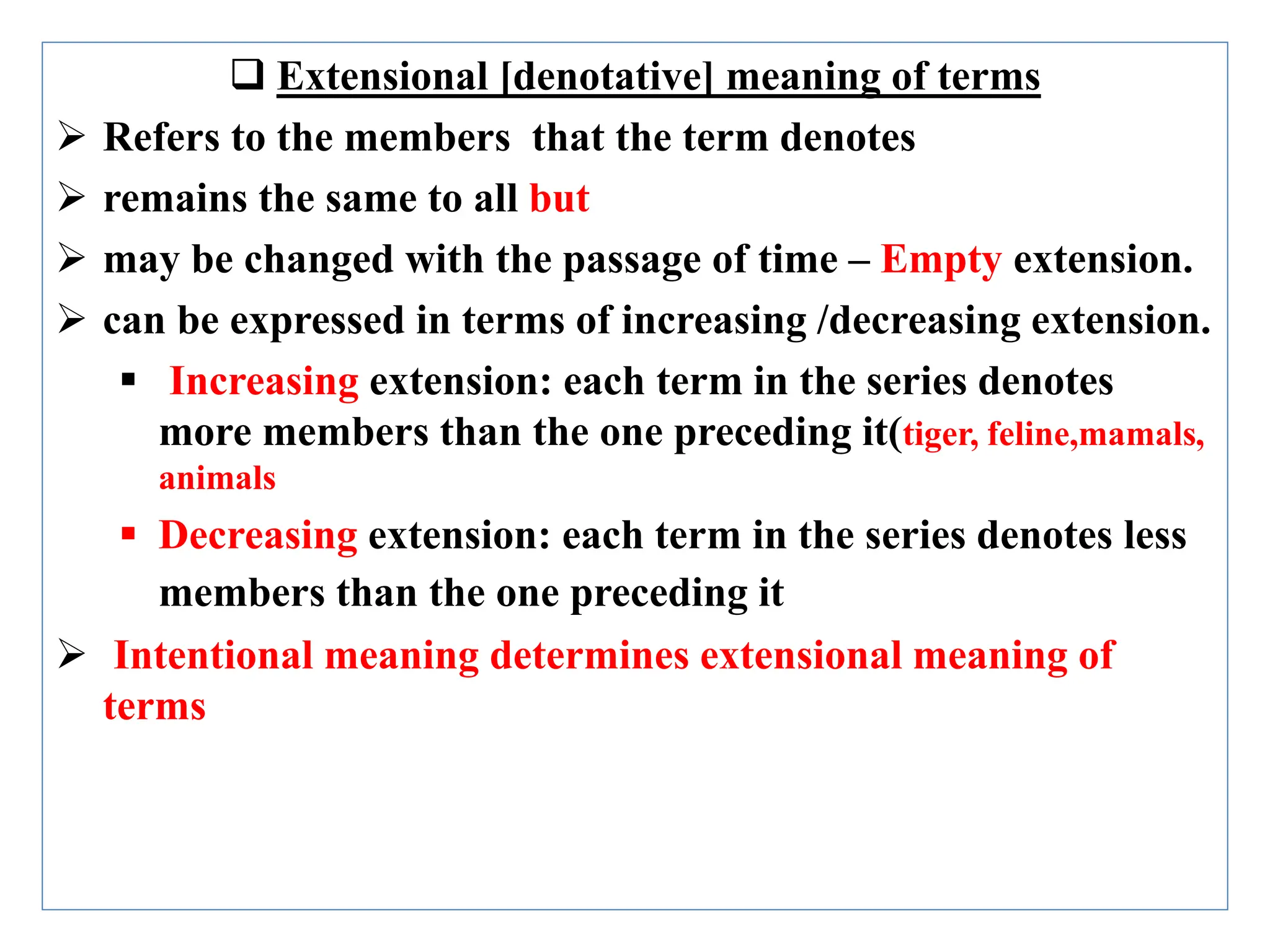  Extensional [denotative] meaning of terms
 Refers to the members that the term denotes
 remains the same to all but
 may be changed with the passage of time – Empty extension.
 can be expressed in terms of increasing /decreasing extension.
 Increasing extension: each term in the series denotes
more members than the one preceding it(tiger, feline,mamals,
animals
 Decreasing extension: each term in the series denotes less
members than the one preceding it
 Intentional meaning determines extensional meaning of
terms
 