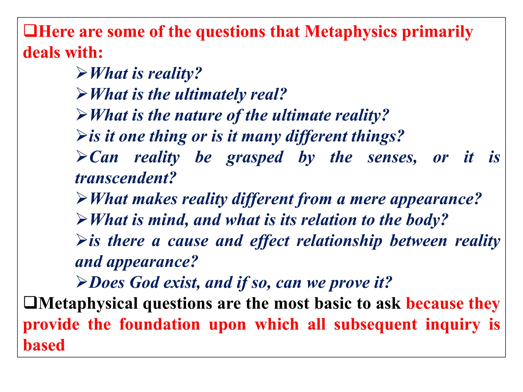Here are some of the questions that Metaphysics primarily
deals with:
What is reality?
What is the ultimately real?
What is the nature of the ultimate reality?
is it one thing or is it many different things?
Can reality be grasped by the senses, or it is
transcendent?
What makes reality different from a mere appearance?
What is mind, and what is its relation to the body?
is there a cause and effect relationship between reality
and appearance?
Does God exist, and if so, can we prove it?
Metaphysical questions are the most basic to ask because they
provide the foundation upon which all subsequent inquiry is
based
 
