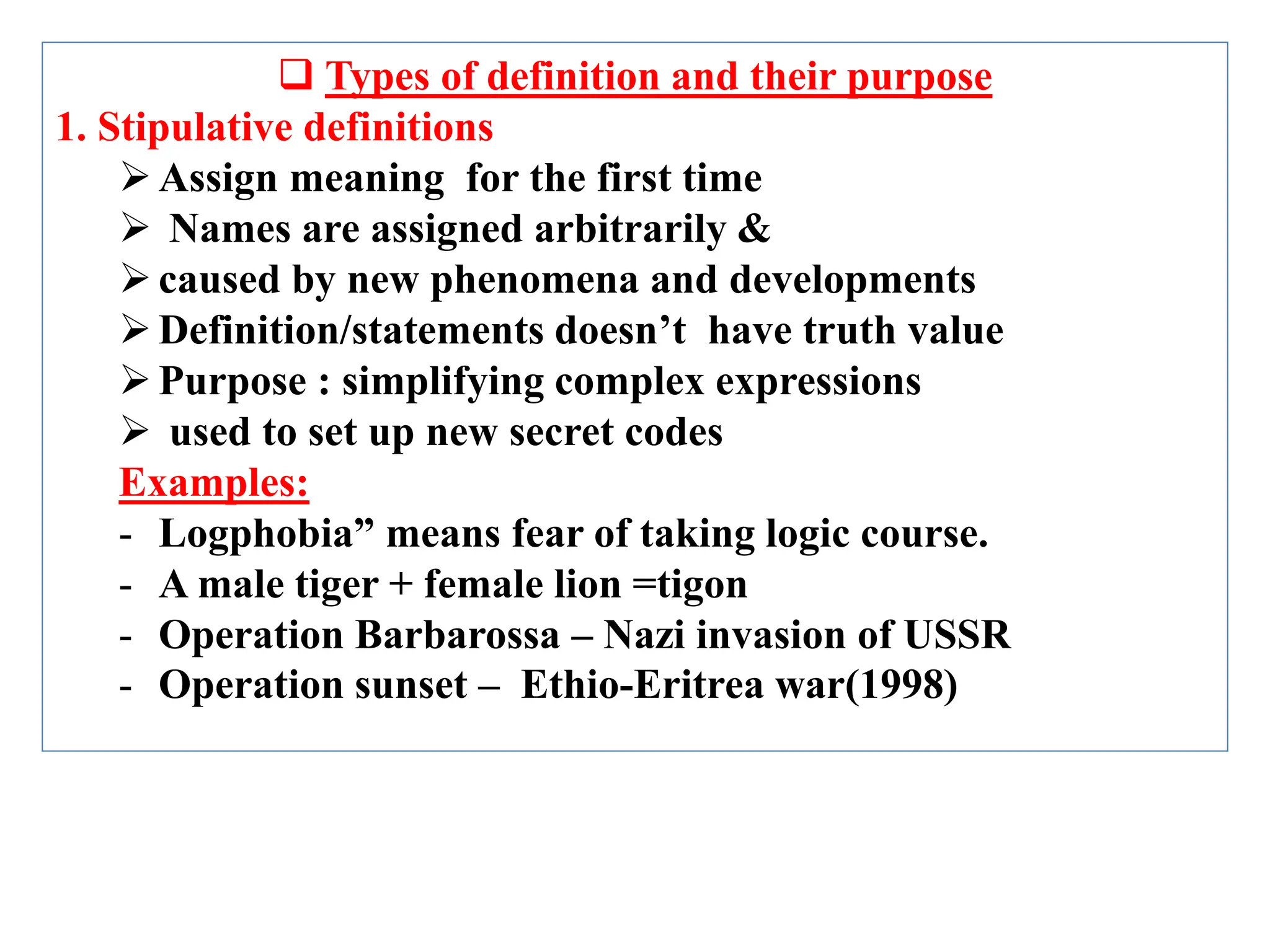  Types of definition and their purpose
1. Stipulative definitions
Assign meaning for the first time
 Names are assigned arbitrarily &
caused by new phenomena and developments
Definition/statements doesn’t have truth value
Purpose : simplifying complex expressions
 used to set up new secret codes
Examples:
- Logphobia” means fear of taking logic course.
- A male tiger + female lion =tigon
- Operation Barbarossa – Nazi invasion of USSR
- Operation sunset – Ethio-Eritrea war(1998)
 