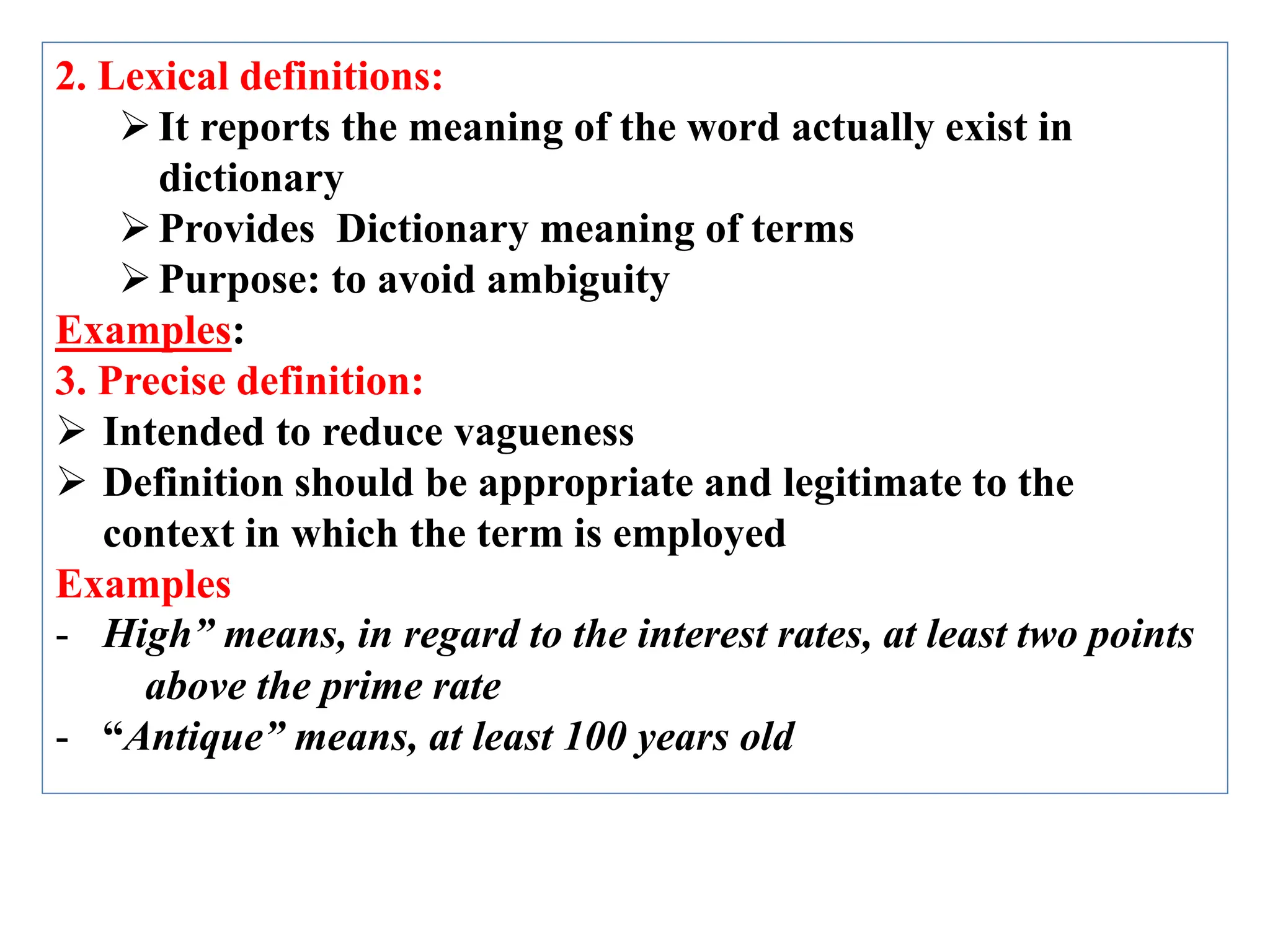 2. Lexical definitions:
It reports the meaning of the word actually exist in
dictionary
Provides Dictionary meaning of terms
Purpose: to avoid ambiguity
Examples:
3. Precise definition:
 Intended to reduce vagueness
 Definition should be appropriate and legitimate to the
context in which the term is employed
Examples
- High” means, in regard to the interest rates, at least two points
above the prime rate
- “Antique” means, at least 100 years old
 