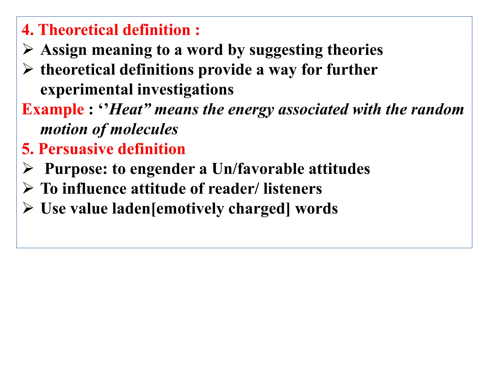 4. Theoretical definition :
 Assign meaning to a word by suggesting theories
 theoretical definitions provide a way for further
experimental investigations
Example : ‘’Heat” means the energy associated with the random
motion of molecules
5. Persuasive definition
 Purpose: to engender a Un/favorable attitudes
 To influence attitude of reader/ listeners
 Use value laden[emotively charged] words
 
