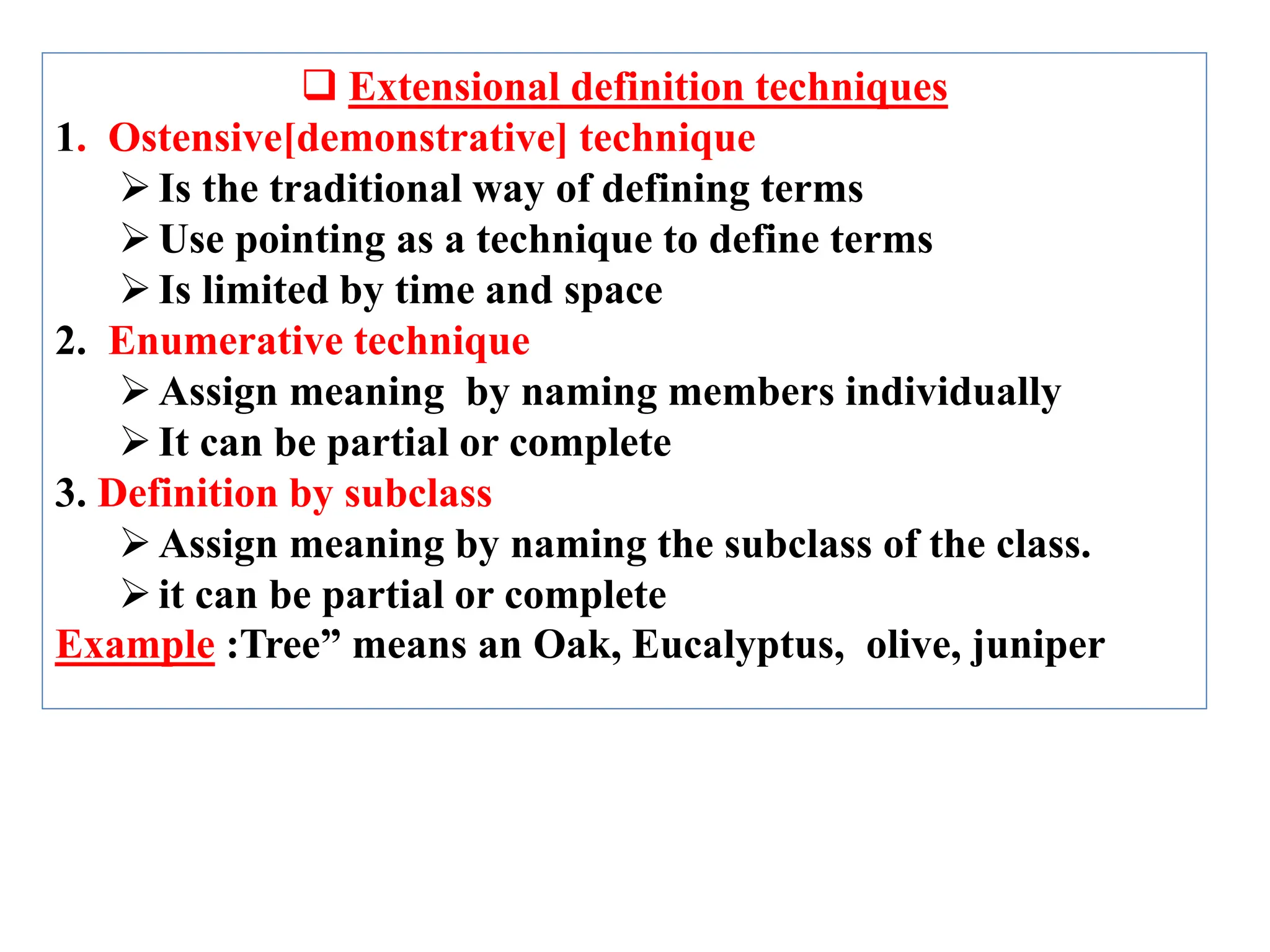  Extensional definition techniques
1. Ostensive[demonstrative] technique
Is the traditional way of defining terms
Use pointing as a technique to define terms
Is limited by time and space
2. Enumerative technique
Assign meaning by naming members individually
It can be partial or complete
3. Definition by subclass
Assign meaning by naming the subclass of the class.
it can be partial or complete
Example :Tree” means an Oak, Eucalyptus, olive, juniper
 