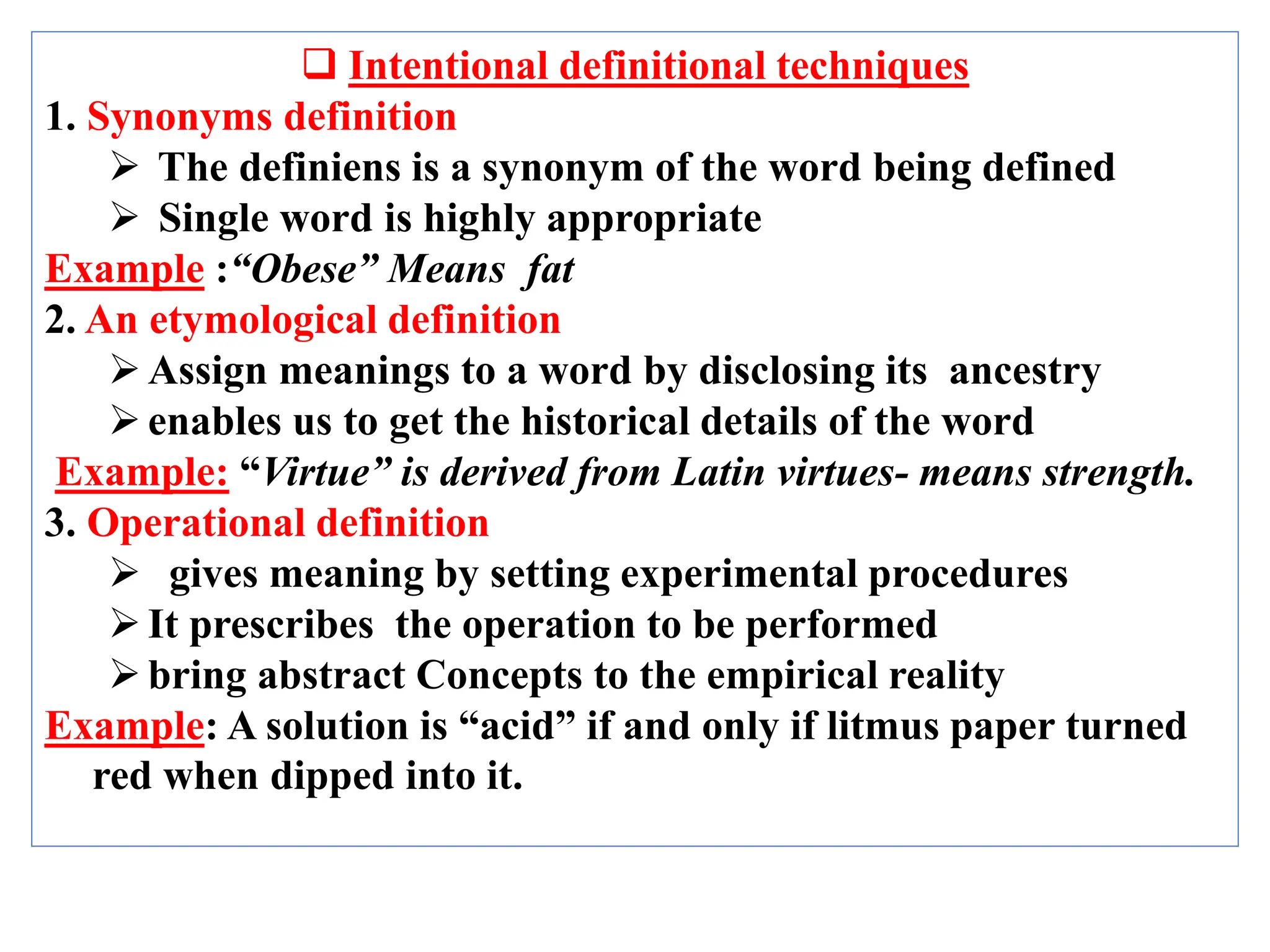  Intentional definitional techniques
1. Synonyms definition
 The definiens is a synonym of the word being defined
 Single word is highly appropriate
Example :“Obese” Means fat
2. An etymological definition
Assign meanings to a word by disclosing its ancestry
enables us to get the historical details of the word
Example: “Virtue” is derived from Latin virtues- means strength.
3. Operational definition
 gives meaning by setting experimental procedures
It prescribes the operation to be performed
bring abstract Concepts to the empirical reality
Example: A solution is “acid” if and only if litmus paper turned
red when dipped into it.
 