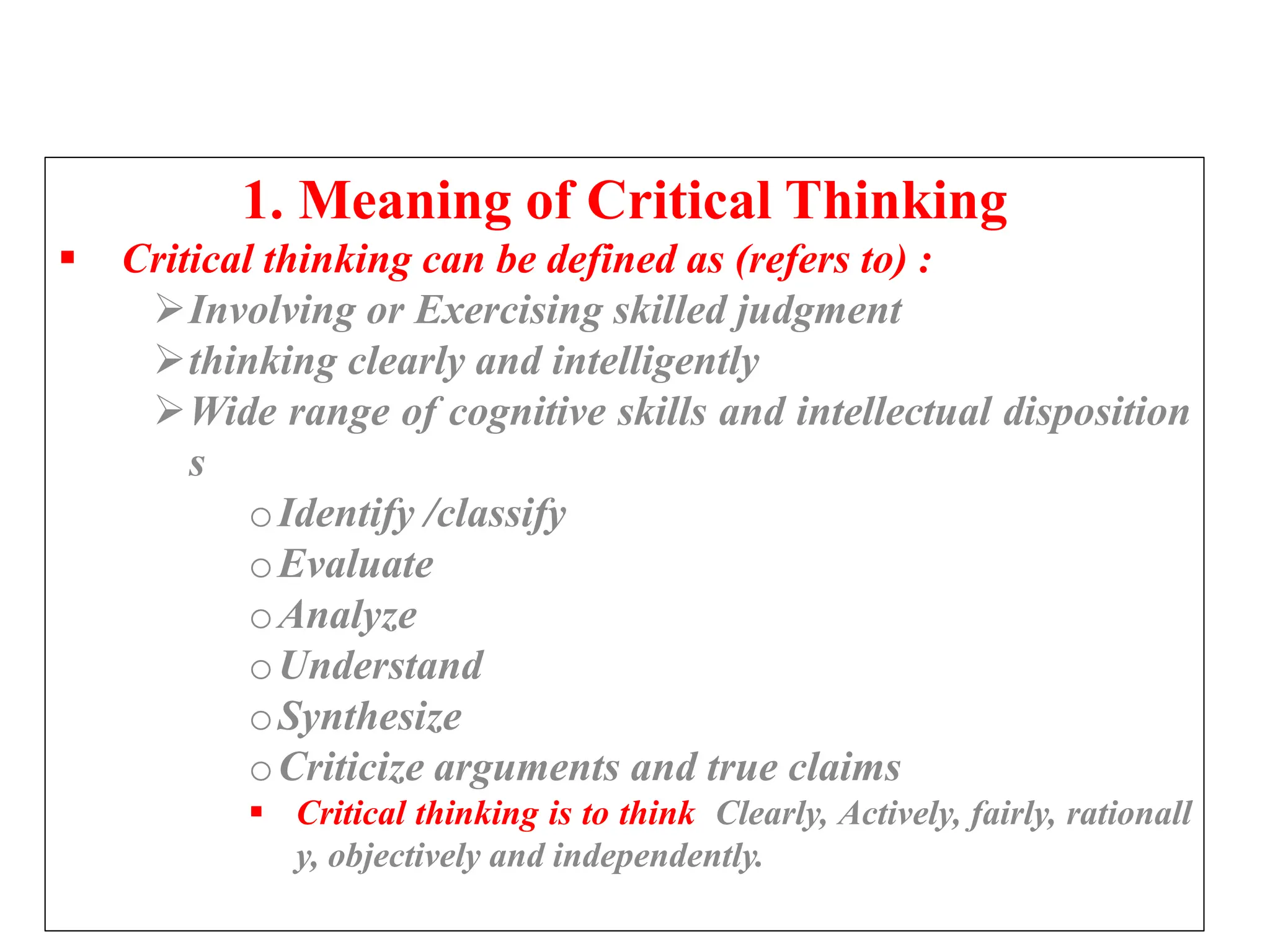 1. Meaning of Critical Thinking
 Critical thinking can be defined as (refers to) :
Involving or Exercising skilled judgment
thinking clearly and intelligently
Wide range of cognitive skills and intellectual disposition
s
oIdentify /classify
oEvaluate
oAnalyze
oUnderstand
oSynthesize
oCriticize arguments and true claims
 Critical thinking is to think Clearly, Actively, fairly, rationall
y, objectively and independently.
 