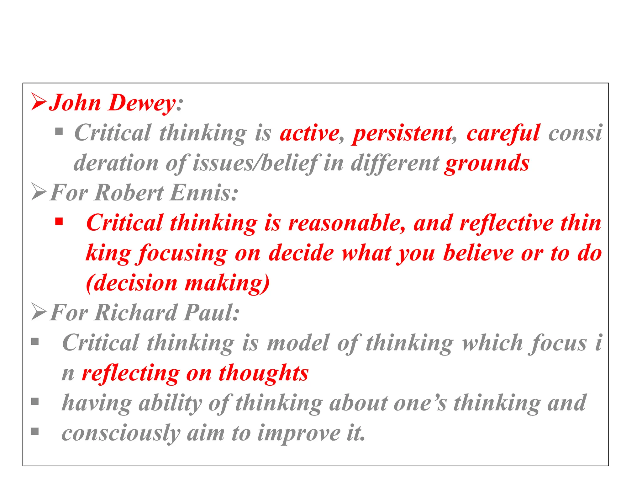 John Dewey:
 Critical thinking is active, persistent, careful consi
deration of issues/belief in different grounds
For Robert Ennis:
 Critical thinking is reasonable, and reflective thin
king focusing on decide what you believe or to do
(decision making)
For Richard Paul:
 Critical thinking is model of thinking which focus i
n reflecting on thoughts
 having ability of thinking about one’s thinking and
 consciously aim to improve it.
 