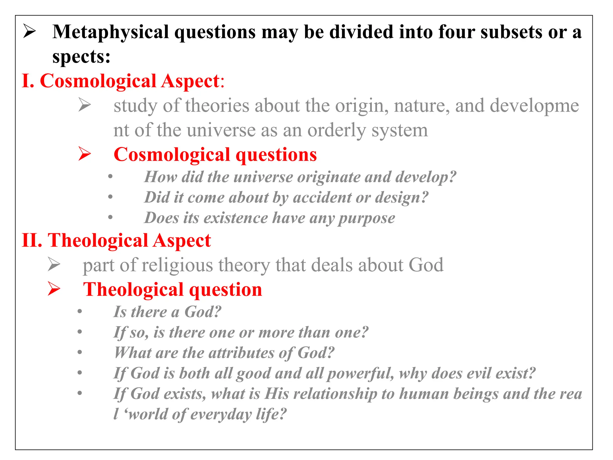  Metaphysical questions may be divided into four subsets or a
spects:
I. Cosmological Aspect:
 study of theories about the origin, nature, and developme
nt of the universe as an orderly system
 Cosmological questions
• How did the universe originate and develop?
• Did it come about by accident or design?
• Does its existence have any purpose
II. Theological Aspect
 part of religious theory that deals about God
 Theological question
• Is there a God?
• If so, is there one or more than one?
• What are the attributes of God?
• If God is both all good and all powerful, why does evil exist?
• If God exists, what is His relationship to human beings and the rea
l ‘world of everyday life?
 