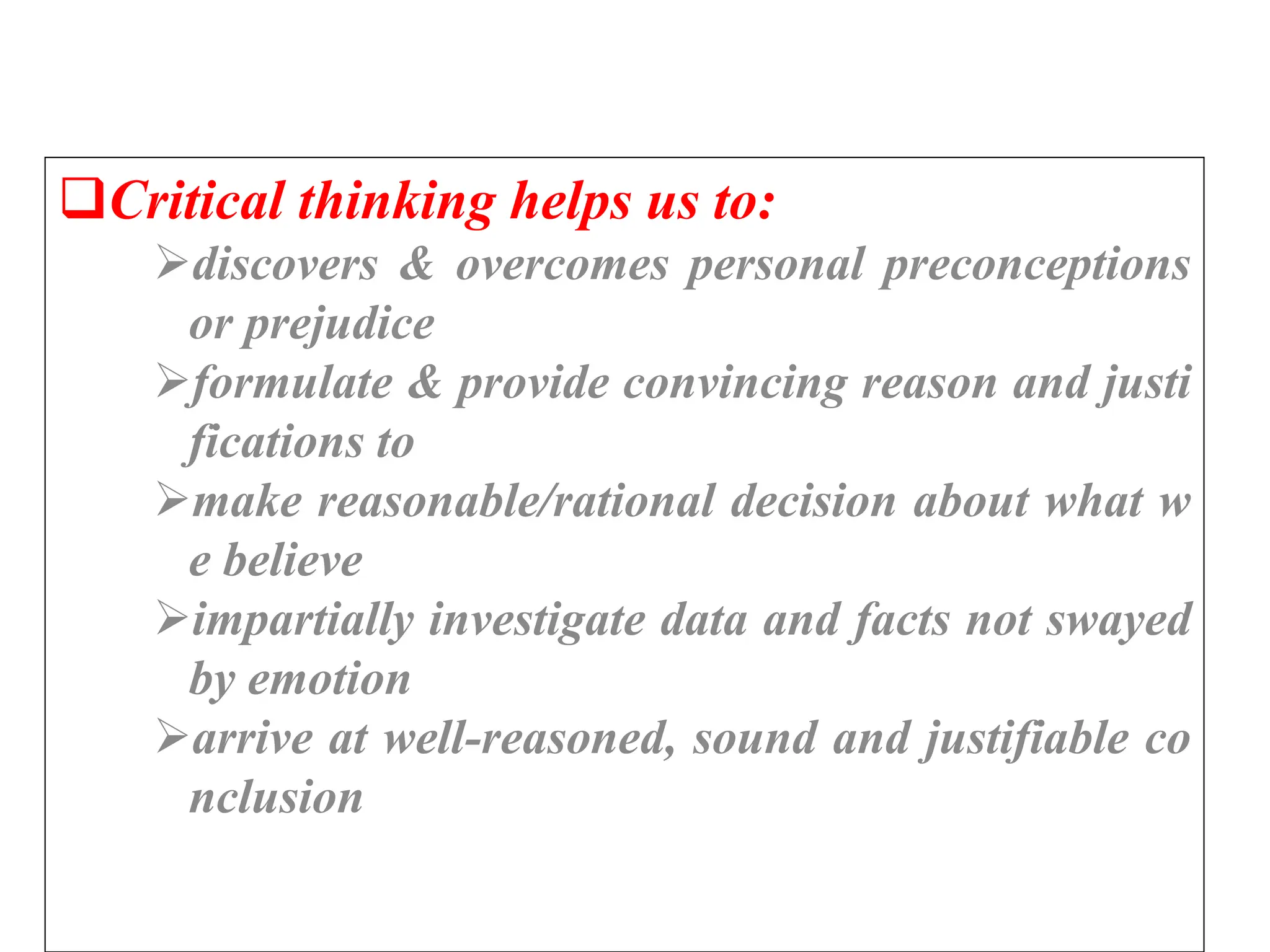 Critical thinking helps us to:
discovers & overcomes personal preconceptions
or prejudice
formulate & provide convincing reason and justi
fications to
make reasonable/rational decision about what w
e believe
impartially investigate data and facts not swayed
by emotion
arrive at well-reasoned, sound and justifiable co
nclusion
 