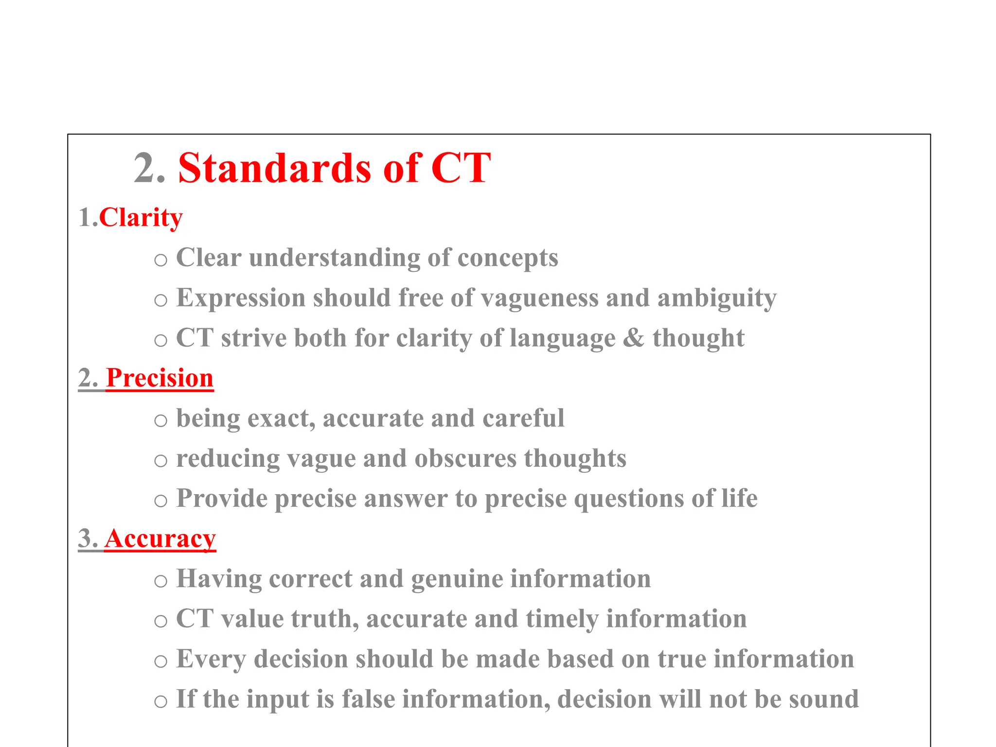 2. Standards of CT
1.Clarity
o Clear understanding of concepts
o Expression should free of vagueness and ambiguity
o CT strive both for clarity of language & thought
2. Precision
o being exact, accurate and careful
o reducing vague and obscures thoughts
o Provide precise answer to precise questions of life
3. Accuracy
o Having correct and genuine information
o CT value truth, accurate and timely information
o Every decision should be made based on true information
o If the input is false information, decision will not be sound
 