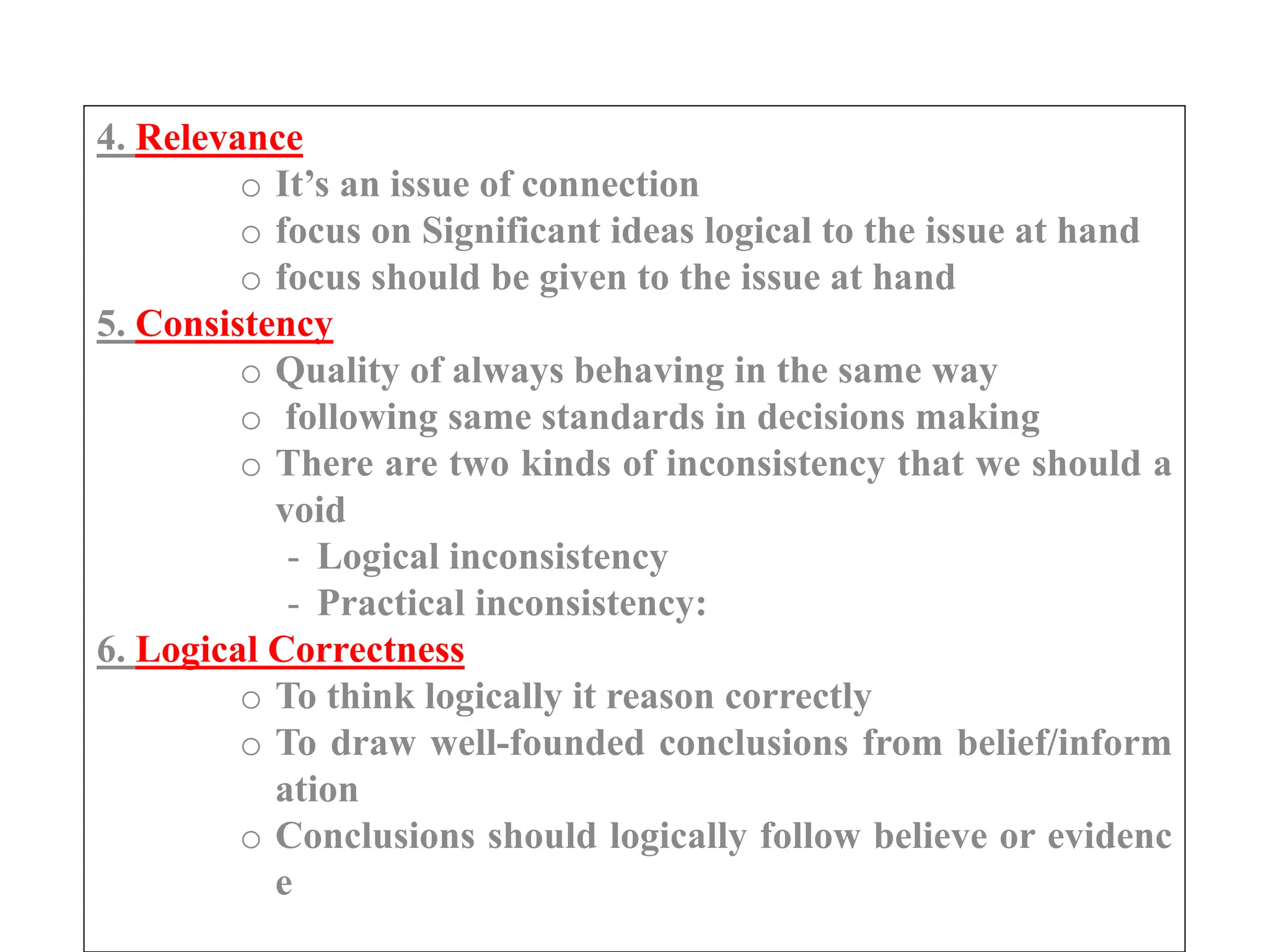4. Relevance
o It’s an issue of connection
o focus on Significant ideas logical to the issue at hand
o focus should be given to the issue at hand
5. Consistency
o Quality of always behaving in the same way
o following same standards in decisions making
o There are two kinds of inconsistency that we should a
void
- Logical inconsistency
- Practical inconsistency:
6. Logical Correctness
o To think logically it reason correctly
o To draw well-founded conclusions from belief/inform
ation
o Conclusions should logically follow believe or evidenc
e
 