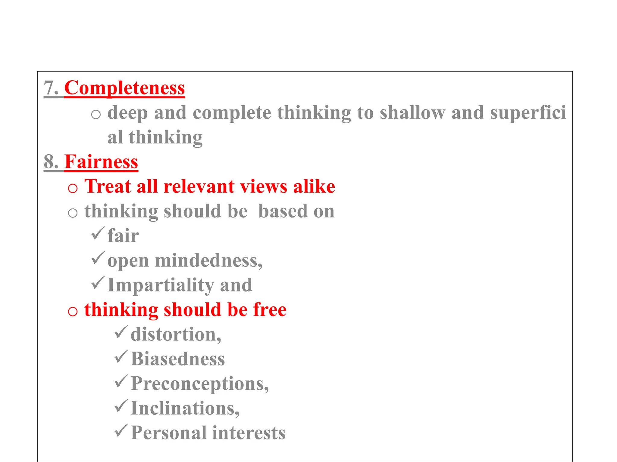 7. Completeness
o deep and complete thinking to shallow and superfici
al thinking
8. Fairness
o Treat all relevant views alike
o thinking should be based on
fair
open mindedness,
Impartiality and
o thinking should be free
distortion,
Biasedness
Preconceptions,
Inclinations,
Personal interests
 