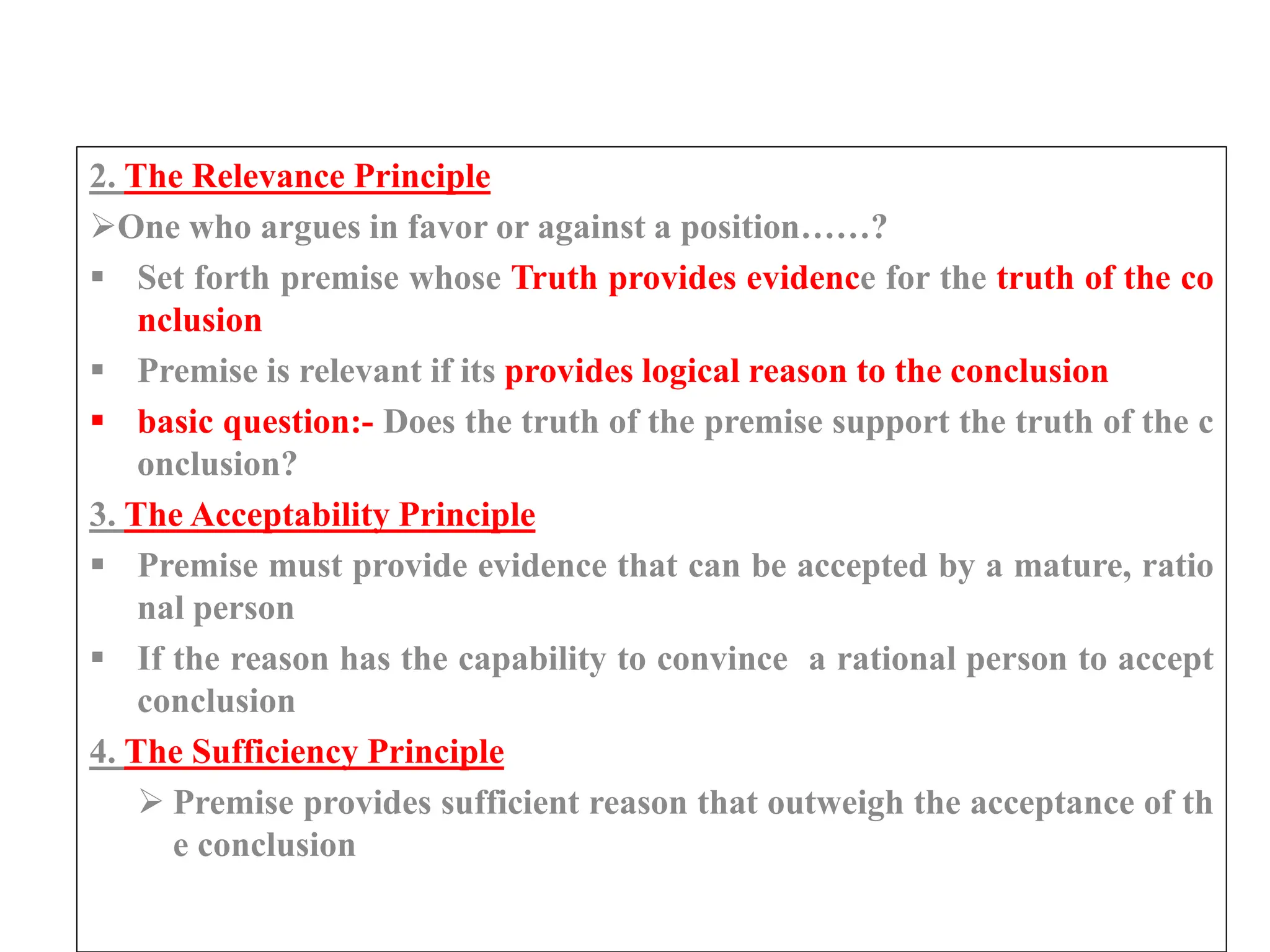 2. The Relevance Principle
One who argues in favor or against a position……?
 Set forth premise whose Truth provides evidence for the truth of the co
nclusion
 Premise is relevant if its provides logical reason to the conclusion
 basic question:- Does the truth of the premise support the truth of the c
onclusion?
3. The Acceptability Principle
 Premise must provide evidence that can be accepted by a mature, ratio
nal person
 If the reason has the capability to convince a rational person to accept
conclusion
4. The Sufficiency Principle
 Premise provides sufficient reason that outweigh the acceptance of th
e conclusion
 