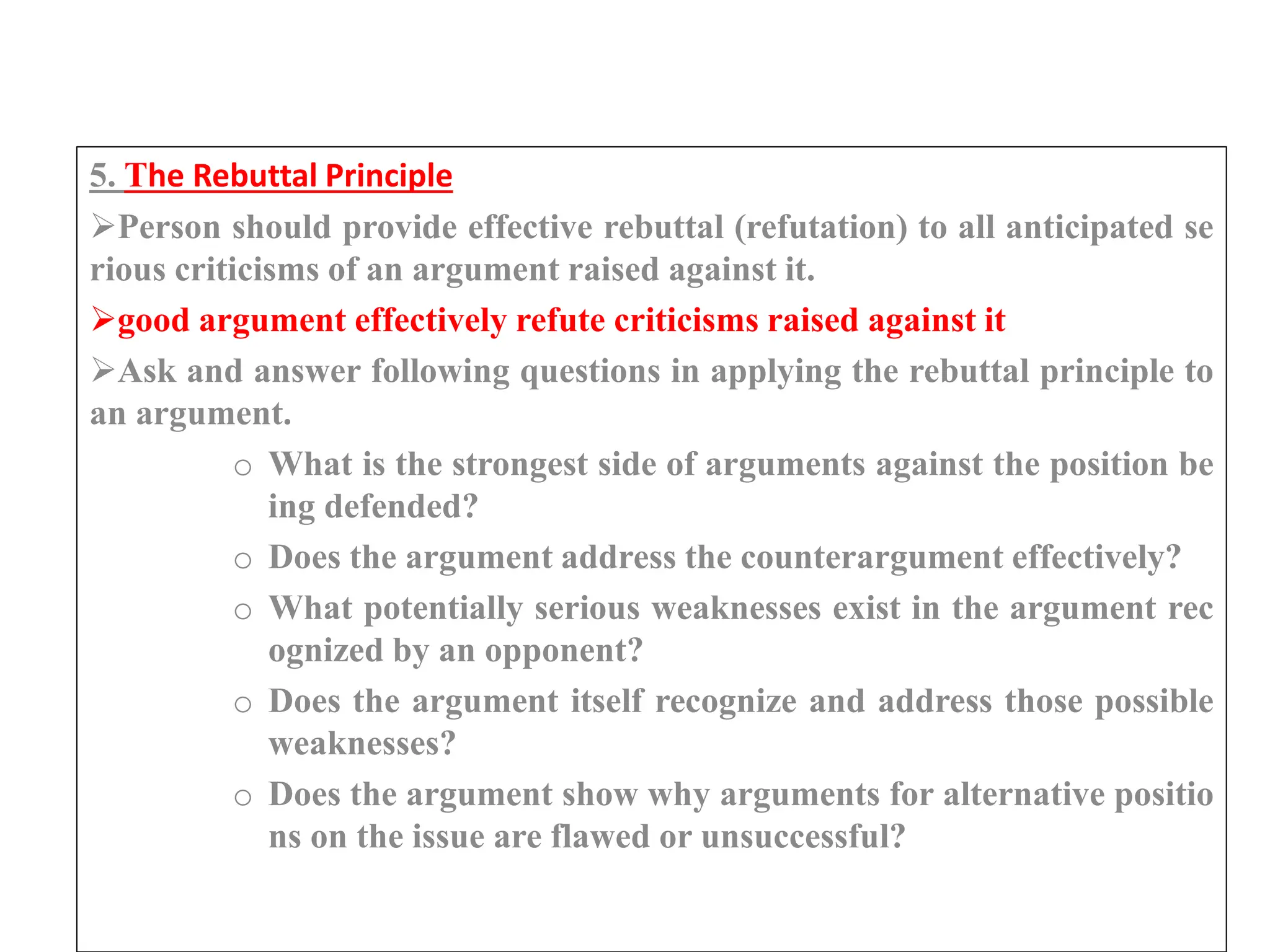 5. The Rebuttal Principle
Person should provide effective rebuttal (refutation) to all anticipated se
rious criticisms of an argument raised against it.
good argument effectively refute criticisms raised against it
Ask and answer following questions in applying the rebuttal principle to
an argument.
o What is the strongest side of arguments against the position be
ing defended?
o Does the argument address the counterargument effectively?
o What potentially serious weaknesses exist in the argument rec
ognized by an opponent?
o Does the argument itself recognize and address those possible
weaknesses?
o Does the argument show why arguments for alternative positio
ns on the issue are flawed or unsuccessful?
 