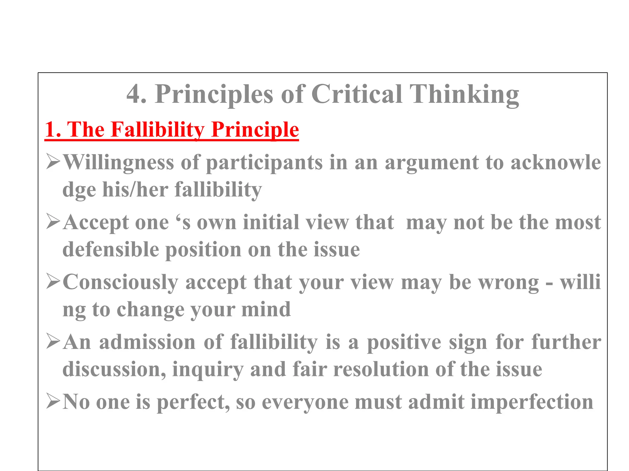 4. Principles of Critical Thinking
1. The Fallibility Principle
Willingness of participants in an argument to acknowle
dge his/her fallibility
Accept one ‘s own initial view that may not be the most
defensible position on the issue
Consciously accept that your view may be wrong - willi
ng to change your mind
An admission of fallibility is a positive sign for further
discussion, inquiry and fair resolution of the issue
No one is perfect, so everyone must admit imperfection
 