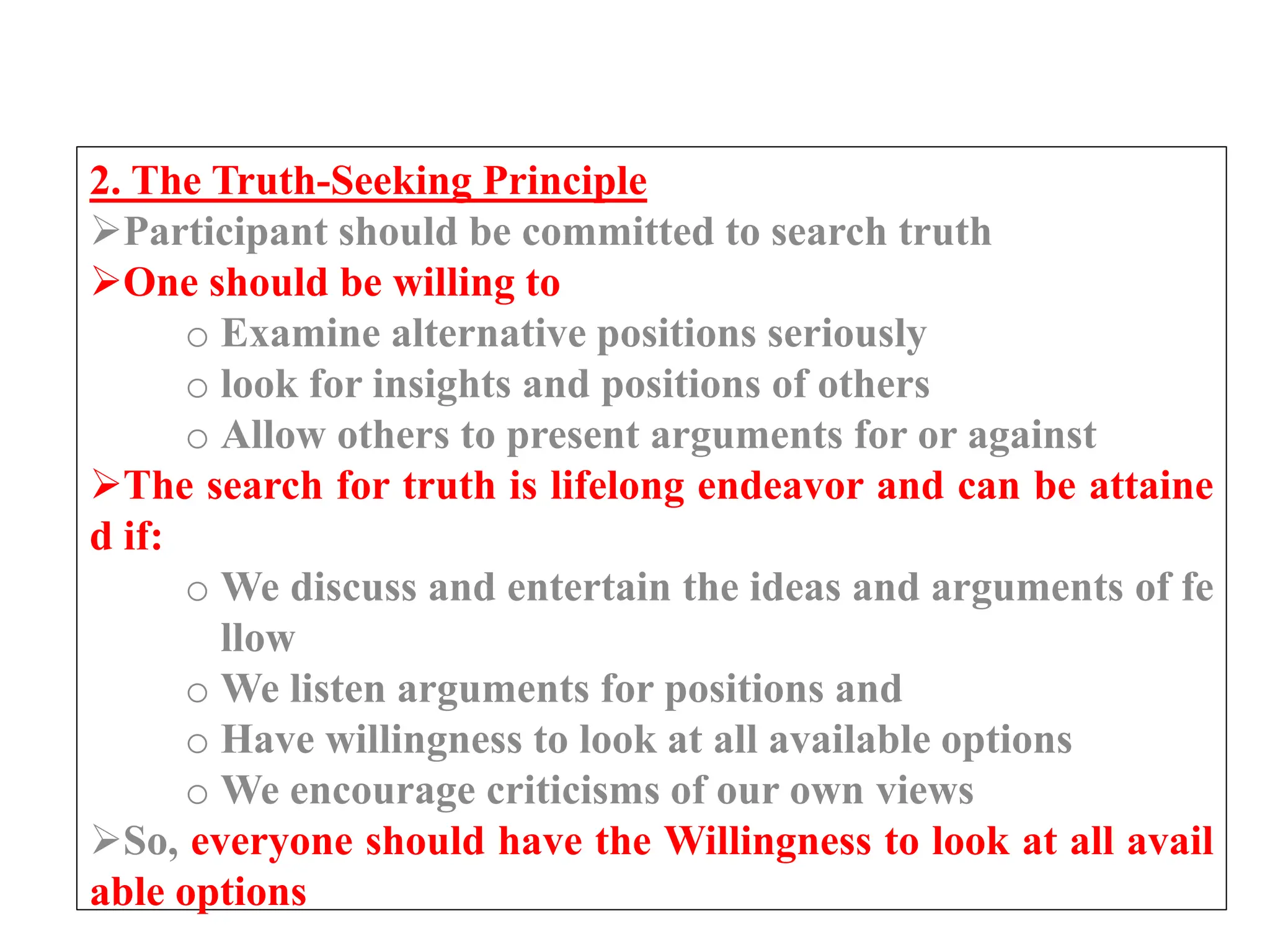 2. The Truth-Seeking Principle
Participant should be committed to search truth
One should be willing to
o Examine alternative positions seriously
o look for insights and positions of others
o Allow others to present arguments for or against
The search for truth is lifelong endeavor and can be attaine
d if:
o We discuss and entertain the ideas and arguments of fe
llow
o We listen arguments for positions and
o Have willingness to look at all available options
o We encourage criticisms of our own views
So, everyone should have the Willingness to look at all avail
able options
 