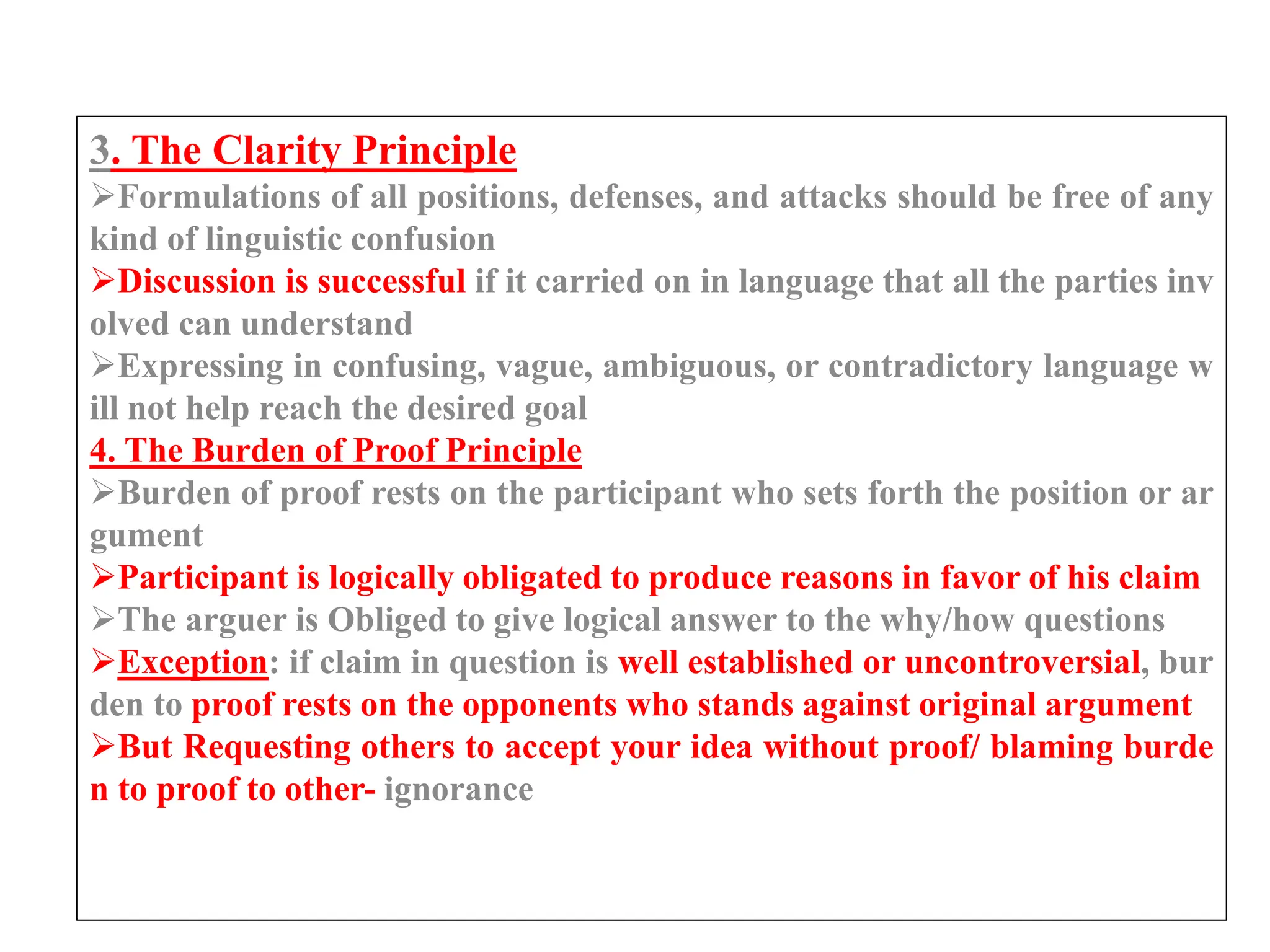 3. The Clarity Principle
Formulations of all positions, defenses, and attacks should be free of any
kind of linguistic confusion
Discussion is successful if it carried on in language that all the parties inv
olved can understand
Expressing in confusing, vague, ambiguous, or contradictory language w
ill not help reach the desired goal
4. The Burden of Proof Principle
Burden of proof rests on the participant who sets forth the position or ar
gument
Participant is logically obligated to produce reasons in favor of his claim
The arguer is Obliged to give logical answer to the why/how questions
Exception: if claim in question is well established or uncontroversial, bur
den to proof rests on the opponents who stands against original argument
But Requesting others to accept your idea without proof/ blaming burde
n to proof to other- ignorance
 