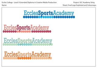 Project: SCC Academy Sting
Eccles College - Level 3 Extended Diploma in Creative Media Production
Sheet: Final Logo Exploited and Colourways
Name:
EcclesSportsAcademy
EcclesSportsAcademy
EcclesSportsAcademy
EcclesSportsAcademy
 