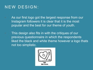 N E W D E S I G N :
• As our first logo got the largest response from our
Instagram followers it is clear that it is the most
popular and the best for our theme of youth.
• This design also fits in with the critiques of our
previous questionnaire in which the respondents
liked the black and white theme however a logo thats
not too simplistic.
 