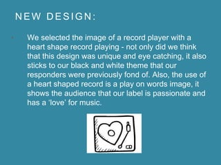 N E W D E S I G N :
• We selected the image of a record player with a
heart shape record playing - not only did we think
that this design was unique and eye catching, it also
sticks to our black and white theme that our
responders were previously fond of. Also, the use of
a heart shaped record is a play on words image, it
shows the audience that our label is passionate and
has a ‘love’ for music.
 