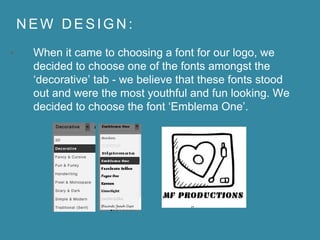 N E W D E S I G N :
• When it came to choosing a font for our logo, we
decided to choose one of the fonts amongst the
‘decorative’ tab - we believe that these fonts stood
out and were the most youthful and fun looking. We
decided to choose the font ‘Emblema One’.
 