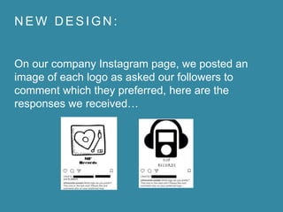 N E W D E S I G N :
On our company Instagram page, we posted an
image of each logo as asked our followers to
comment which they preferred, here are the
responses we received…
 