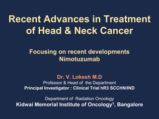 Recent Advances in Treatment
of Head & Neck Cancer
Focusing on recent developments
Nimotuzumab
Dr. V. Lokesh M.D
Professor & Head of the Department
Principal Investigator : Clinical Trial hR3 SCCHN/IND
Department of Radiation Oncology
Kidwai Memorial Institute of Oncology1, Bangalore
 