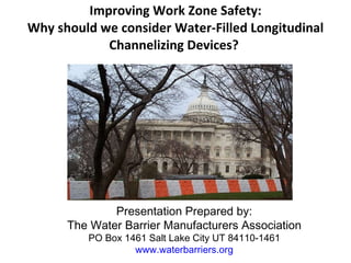 Improving Work Zone Safety:
Why should we consider Water-Filled Longitudinal
Channelizing Devices?
 
Presentation Prepared by:
The Water Barrier Manufacturers Association
PO Box 1461 Salt Lake City UT 84110-1461
www.waterbarriers.org
 