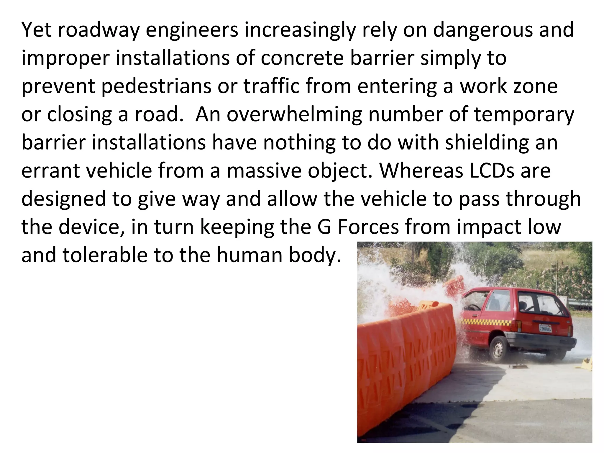 Yet roadway engineers increasingly rely on dangerous and improper installations of concrete barrier simply to prevent pedestrians or traffic from entering a work zone or closing a road.  An overwhelming number of temporary barrier installations have nothing to do with shielding an errant vehicle from a massive object. Whereas LCDs are designed to give way and allow the vehicle to pass through the device, in turn keeping the G Forces from impact low and tolerable to the human body.  