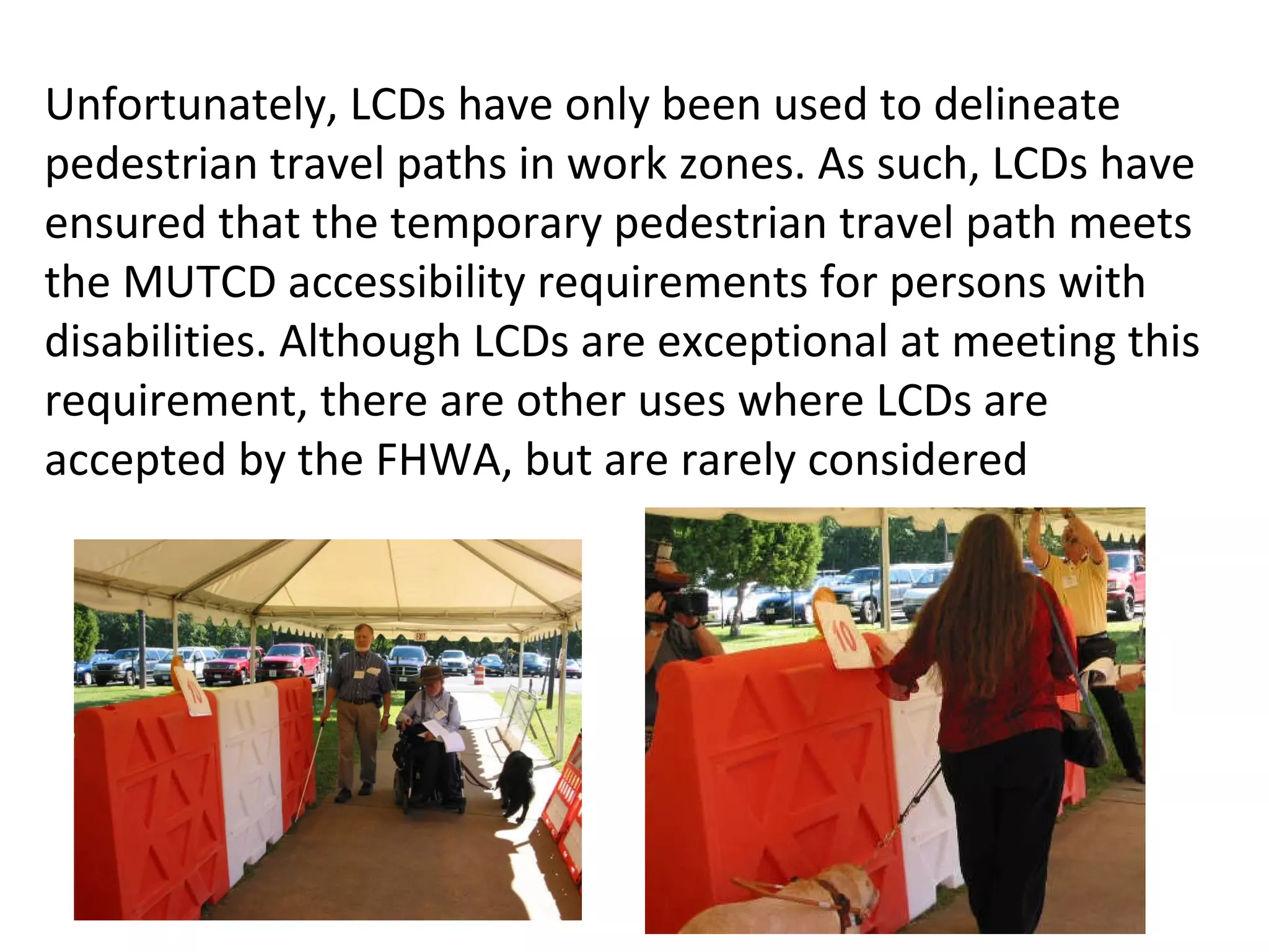 Unfortunately, LCDs have only been used to delineate pedestrian travel paths in work zones. As such, LCDs have ensured that the temporary pedestrian travel path meets the MUTCD accessibility requirements for persons with disabilities. Although LCDs are exceptional at meeting this requirement, there are other uses where LCDs are accepted by the FHWA, but are rarely considered 