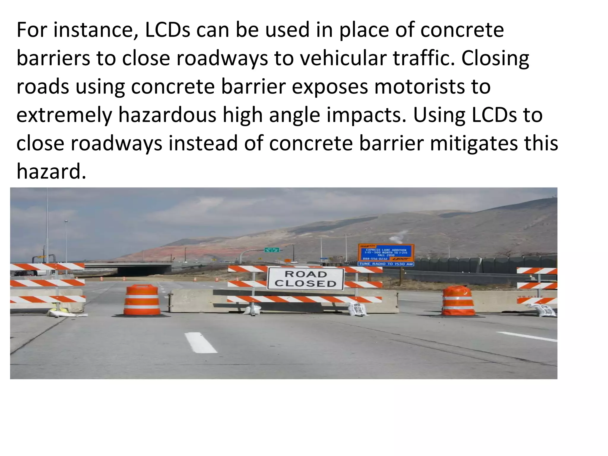 For instance, LCDs can be used in place of concrete barriers to close roadways to vehicular traffic. Closing roads using concrete barrier exposes motorists to extremely hazardous high angle impacts. Using LCDs to close roadways instead of concrete barrier mitigates this hazard.  