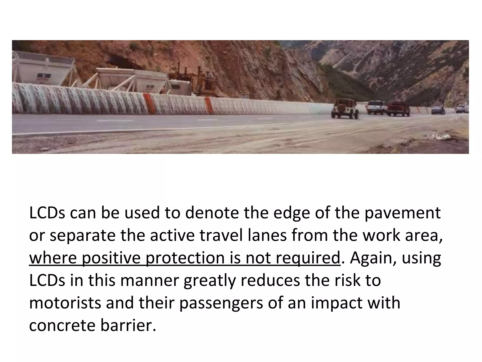 LCDs can be used to denote the edge of the pavement or separate the active travel lanes from the work area,  where positive protection is not required . Again, using LCDs in this manner greatly reduces the risk to motorists and their passengers of an impact with concrete barrier.  