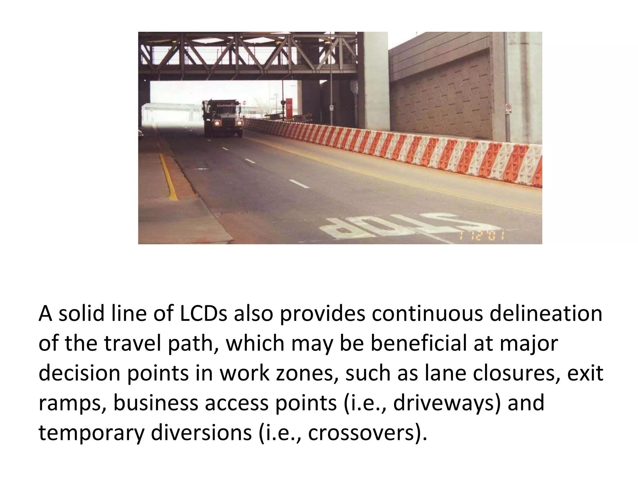 A solid line of LCDs also provides continuous delineation of the travel path, which may be beneficial at major decision points in work zones, such as lane closures, exit ramps, business access points (i.e., driveways) and temporary diversions (i.e., crossovers).  