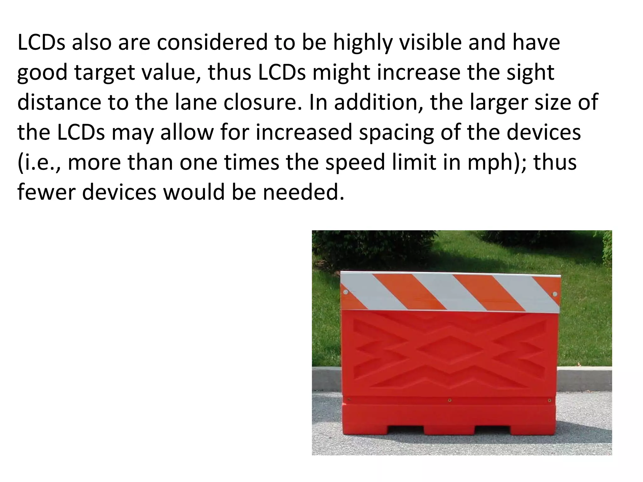LCDs also are considered to be highly visible and have good target value, thus LCDs might increase the sight distance to the lane closure. In addition, the larger size of the LCDs may allow for increased spacing of the devices (i.e., more than one times the speed limit in mph); thus fewer devices would be needed. 