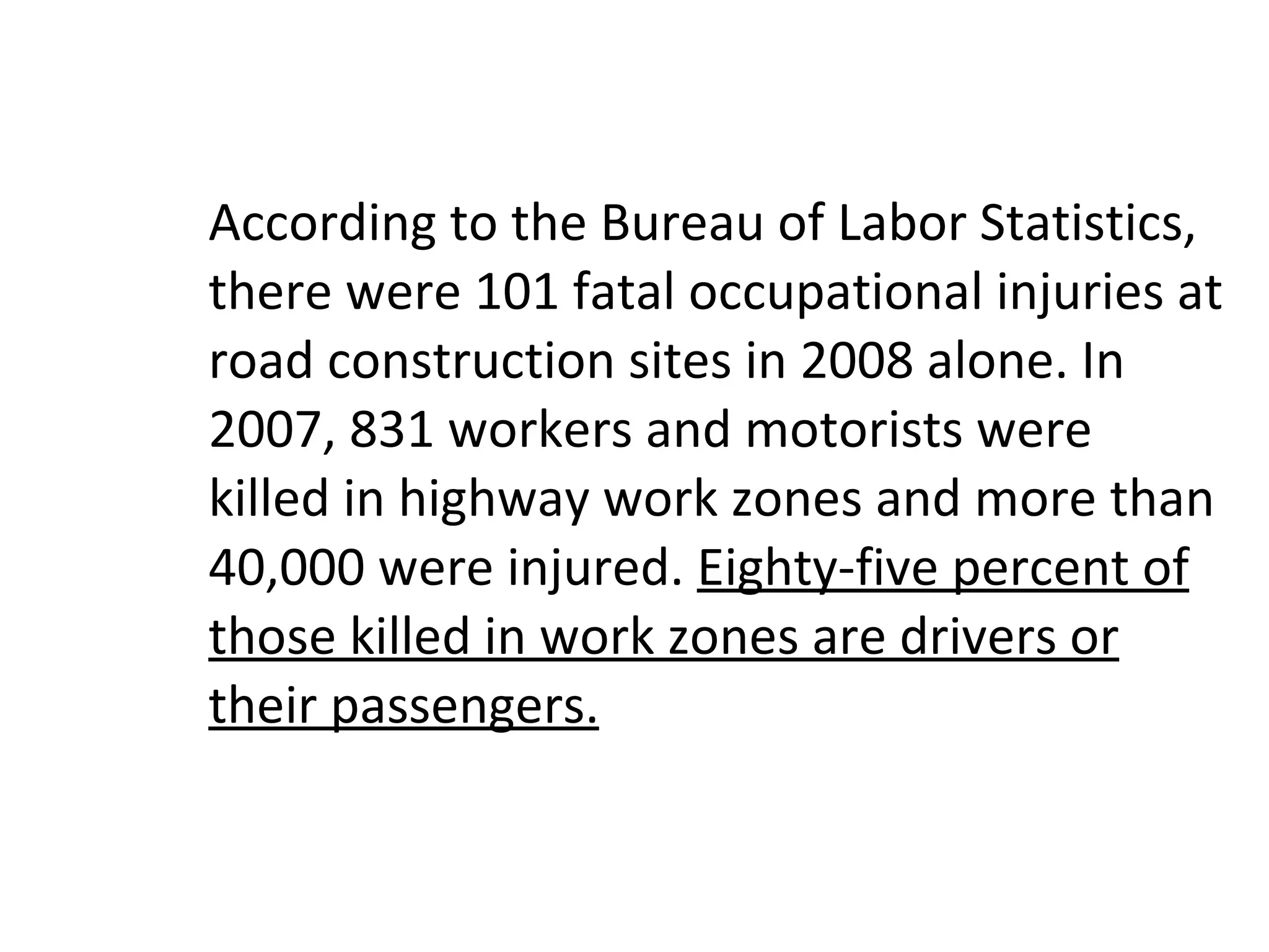 According to the Bureau of Labor Statistics, there were 101 fatal occupational injuries at road construction sites in 2008 alone. In 2007, 831 workers and motorists were killed in highway work zones and more than 40,000 were injured.  Eighty-five percent of those killed in work zones are drivers or their passengers. 