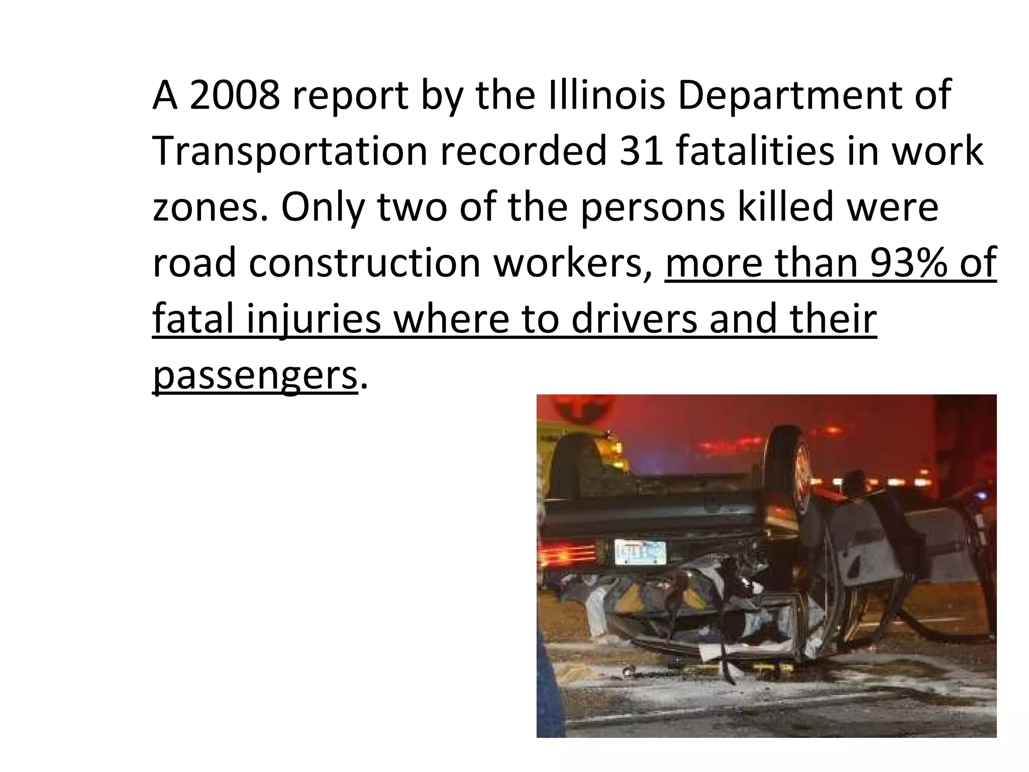 A 2008 report by the Illinois Department of Transportation recorded 31 fatalities in work zones. Only two of the persons killed were road construction workers,  more than 93% of fatal injuries where to drivers and their passengers .  